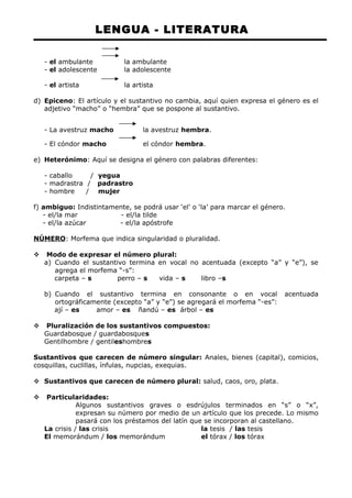 LENGUA - LITERATURA 
- el ambulante la ambulante 
- el adolescente la adolescente 
- el artista la artista 
d) Epiceno: El artículo y el sustantivo no cambia, aquí quien expresa el género es el 
adjetivo “macho” o “hembra” que se pospone al sustantivo. 
- La avestruz macho la avestruz hembra. 
- El cóndor macho el cóndor hembra. 
e) Heterónimo: Aquí se designa el género con palabras diferentes: 
- caballo / yegua 
- madrastra / padrastro 
- hombre / mujer 
f) ambiguo: Indistintamente, se podrá usar ‘el’ o ‘la’ para marcar el género. 
- el/la mar - el/la tilde 
- el/la azúcar - el/la apóstrofe 
NÚMERO: Morfema que indica singularidad o pluralidad. 
 Modo de expresar el número plural: 
a) Cuando el sustantivo termina en vocal no acentuada (excepto “a” y “e”), se 
agrega el morfema “-s”: 
carpeta – s perro – s vida – s libro –s 
b) Cuando el sustantivo termina en consonante o en vocal acentuada 
ortográficamente (excepto “a” y “e”) se agregará el morfema “-es”: 
ají – es amor – es ñandú – es árbol – es 
 Pluralización de los sustantivos compuestos: 
Guardabosque / guardabosques 
Gentilhombre / gentileshombres 
Sustantivos que carecen de número singular: Anales, bienes (capital), comicios, 
cosquillas, cuclillas, ínfulas, nupcias, exequias. 
 Sustantivos que carecen de número plural: salud, caos, oro, plata. 
 Particularidades: 
Algunos sustantivos graves o esdrújulos terminados en “s” o “x”, 
expresan su número por medio de un artículo que los precede. Lo mismo 
pasará con los préstamos del latín que se incorporan al castellano. 
La crisis / las crisis la tesis / las tesis 
El memorándum / los memorándum el tórax / los tórax 
 