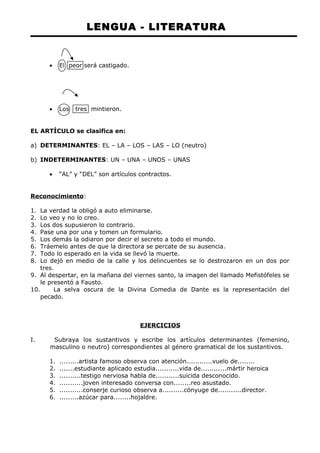 LENGUA - LITERATURA 
· El peor será castigado. 
· Los tres mintieron. 
EL ARTÍCULO se clasifica en: 
a) DETERMINANTES: EL – LA – LOS – LAS – LO (neutro) 
b) INDETERMINANTES: UN – UNA – UNOS – UNAS 
· “AL” y “DEL” son artículos contractos. 
Reconocimiento: 
1. La verdad la obligó a auto eliminarse. 
2. Lo veo y no lo creo. 
3. Los dos supusieron lo contrario. 
4. Pase una por una y tomen un formulario. 
5. Los demás la odiaron por decir el secreto a todo el mundo. 
6. Tráemelo antes de que la directora se percate de su ausencia. 
7. Todo lo esperado en la vida se llevó la muerte. 
8. Lo dejó en medio de la calle y los delincuentes se lo destrozaron en un dos por 
tres. 
9. Al despertar, en la mañana del viernes santo, la imagen del llamado Mefistófeles se 
le presentó a Fausto. 
10. La selva oscura de la Divina Comedia de Dante es la representación del 
pecado. 
EJERCICIOS 
I. Subraya los sustantivos y escribe los artículos determinantes (femenino, 
masculino o neutro) correspondientes al género gramatical de los sustantivos. 
1. .........artista famoso observa con atención............vuelo de........ 
2. .......estudiante aplicado estudia...........vida de............mártir heroica 
3. ..........testigo nerviosa habla de...........suicida desconocido. 
4. ...........joven interesado conversa con........reo asustado. 
5. ...........conserje curioso observa a..........cónyuge de...........director. 
6. .........azúcar para........hojaldre. 
 