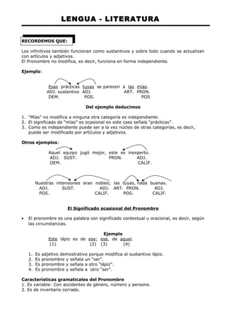 LENGUA - LITERATURA 
RECORDEMOS QUE: 
Los infinitivos también funcionan como sustantivos y sobre todo cuando se actualizan 
con artículos y adjetivos. 
El Pronombre no modifica, es decir, funciona en forma independiente. 
Ejemplo: 
Esas prácticas tuyas se parecen a las mías. 
ADJ. sustantivo ADJ. ART. PRON. 
DEM. POS. POS 
Del ejemplo deducimos 
1. “Mías” no modifica a ninguna otra categoría es independiente. 
2. El significado de “mías” es ocasional en este caso señala “prácticas”. 
3. Como es independiente puede ser a la vez núcleo de otras categorías, es decir, 
puede ser modificado por artículos y adjetivos. 
Otros ejemplos: 
Aquel equipo jugó mejor, este es inexperto. 
ADJ. SUST. PRON. ADJ. 
DEM. CALIF. 
Nuestras intensiones eran nobles; las tuyas, nada buenas. 
ADJ. SUST. ADJ. ART. PRON. ADJ. 
POS. CALIF. POS. CALIF. 
El Significado ocasional del Pronombre 
· El pronombre es una palabra con significado contextual u oracional, es decir, según 
las circunstancias. 
Ejemplo 
Este lápiz es de ese; ese, de aquel. 
(1) (2) (3) (4) 
1. Es adjetivo demostrativo porque modifica al sustantivo lápiz. 
2. Es pronombre y señala un “ser”. 
3. Es pronombre y señala a otro “lápiz”. 
4. Es pronombre y señala a otro “ser”. 
Características gramaticales del Pronombre 
1. Es variable: Con accidentes de género, número y persona. 
2. Es de inventario cerrado. 
 
