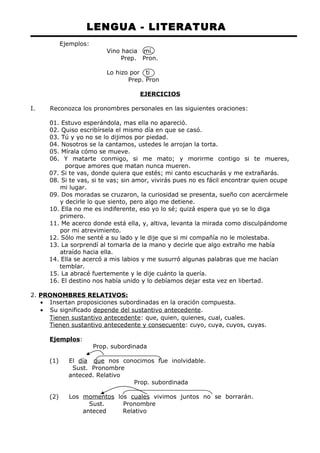 LENGUA - LITERATURA 
Ejemplos: 
Vino hacia mí. 
Prep. Pron. 
Lo hizo por ti 
Prep. Pron 
EJERCICIOS 
I. Reconozca los pronombres personales en las siguientes oraciones: 
01. Estuvo esperándola, mas ella no apareció. 
02. Quiso escribírsela el mismo día en que se casó. 
03. Tú y yo no se lo dijimos por piedad. 
04. Nosotros se la cantamos, ustedes le arrojan la torta. 
05. Mírala cómo se mueve. 
06. Y matarte conmigo, si me mato; y morirme contigo si te mueres, 
porque amores que matan nunca mueren. 
07. Si te vas, donde quiera que estés; mi canto escucharás y me extrañarás. 
08. Si te vas, si te vas; sin amor, vivirás pues no es fácil encontrar quien ocupe 
mi lugar. 
09. Dos moradas se cruzaron, la curiosidad se presenta, sueño con acercármele 
y decirle lo que siento, pero algo me detiene. 
10. Ella no me es indiferente, eso yo lo sé; quizá espera que yo se lo diga 
primero. 
11. Me acerco donde está ella, y, altiva, levanta la mirada como disculpándome 
por mi atrevimiento. 
12. Sólo me senté a su lado y le dije que si mi compañía no le molestaba. 
13. La sorprendí al tomarla de la mano y decirle que algo extraño me había 
atraído hacia ella. 
14. Ella se acercó a mis labios y me susurró algunas palabras que me hacían 
temblar. 
15. La abracé fuertemente y le dije cuánto la quería. 
16. El destino nos había unido y lo debíamos dejar esta vez en libertad. 
2. PRONOMBRES RELATIVOS: 
· Insertan proposiciones subordinadas en la oración compuesta. 
· Su significado depende del sustantivo antecedente. 
Tienen sustantivo antecedente: que, quien, quienes, cual, cuales. 
Tienen sustantivo antecedente y consecuente: cuyo, cuya, cuyos, cuyas. 
Ejemplos: 
Prop. subordinada 
(1) El día que nos conocimos fue inolvidable. 
Sust. Pronombre 
anteced. Relativo 
Prop. subordinada 
(2) Los momentos los cuales vivimos juntos no se borrarán. 
Sust. Pronombre 
anteced Relativo 
 