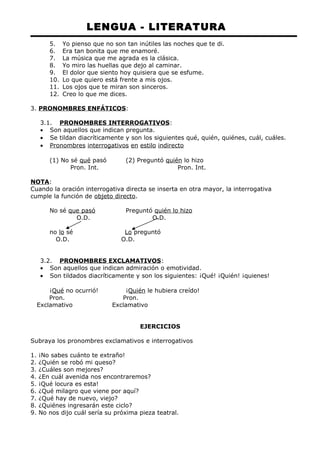LENGUA - LITERATURA 
5. Yo pienso que no son tan inútiles las noches que te di. 
6. Era tan bonita que me enamoré. 
7. La música que me agrada es la clásica. 
8. Yo miro las huellas que dejo al caminar. 
9. El dolor que siento hoy quisiera que se esfume. 
10. Lo que quiero está frente a mis ojos. 
11. Los ojos que te miran son sinceros. 
12. Creo lo que me dices. 
3. PRONOMBRES ENFÁTICOS: 
3.1. PRONOMBRES INTERROGATIVOS : 
· Son aquellos que indican pregunta. 
· Se tildan diacríticamente y son los siguientes qué, quién, quiénes, cuál, cuáles. 
· Pronombres interrogativos en estilo indirecto 
(1) No sé qué pasó (2) Preguntó quién lo hizo 
Pron. Int. Pron. Int. 
NOTA: 
Cuando la oración interrogativa directa se inserta en otra mayor, la interrogativa 
cumple la función de objeto directo. 
No sé que pasó Preguntó quién lo hizo 
O.D. O.D. 
no lo sé Lo preguntó 
O.D. O.D. 
3.2. PRONOMBRES EXCLAMATIVOS : 
· Son aquellos que indican admiración o emotividad. 
· Son tildados diacríticamente y son los siguientes: ¡Qué! ¡Quién! ¡quienes! 
¡Qué no ocurrió! ¡Quién le hubiera creído! 
Pron. Pron. 
Exclamativo Exclamativo 
EJERCICIOS 
Subraya los pronombres exclamativos e interrogativos 
1. ¡No sabes cuánto te extraño! 
2. ¿Quién se robó mi queso? 
3. ¿Cuáles son mejores? 
4. ¿En cuál avenida nos encontraremos? 
5. ¡Qué locura es esta! 
6. ¿Qué milagro que viene por aquí? 
7. ¿Qué hay de nuevo, viejo? 
8. ¿Quiénes ingresarán este ciclo? 
9. No nos dijo cuál sería su próxima pieza teatral. 
 