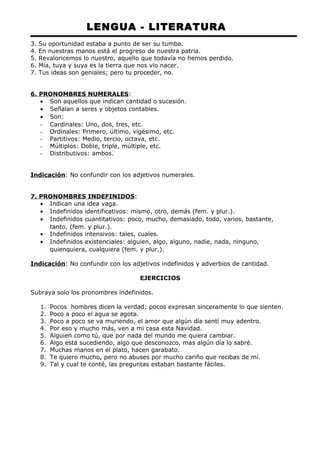 LENGUA - LITERATURA 
3. Su oportunidad estaba a punto de ser su tumba. 
4. En nuestras manos está el progreso de nuestra patria. 
5. Revaloricemos lo nuestro, aquello que todavía no hemos perdido. 
6. Mía, tuya y suya es la tierra que nos vio nacer. 
7. Tus ideas son geniales; pero tu proceder, no. 
6. PRONOMBRES NUMERALES: 
· Son aquellos que indican cantidad o sucesión. 
· Señalan a seres y objetos contables. 
· Son: 
- Cardinales: Uno, dos, tres, etc. 
- Ordinales: Primero, último, vigésimo, etc. 
- Partitivos: Medio, tercio, octava, etc. 
- Múltiplos: Doble, triple, múltiple, etc. 
- Distributivos: ambos. 
Indicación: No confundir con los adjetivos numerales. 
7. PRONOMBRES INDEFINIDOS: 
· Indican una idea vaga. 
· Indefinidos identificativos: mismo, otro, demás (fem. y plur.). 
· Indefinidos cuantitativos: poco, mucho, demasiado, todo, varios, bastante, 
tanto, (fem. y plur.). 
· Indefinidos intensivos: tales, cuales. 
· Indefinidos existenciales: alguien, algo, alguno, nadie, nada, ninguno, 
quienquiera, cualquiera (fem. y plur.). 
Indicación: No confundir con los adjetivos indefinidos y adverbios de cantidad. 
EJERCICIOS 
Subraya solo los pronombres indefinidos. 
1. Pocos hombres dicen la verdad; pocos expresan sinceramente lo que sienten. 
2. Poco a poco el agua se agota. 
3. Poco a poco se va muriendo, el amor que algún día sentí muy adentro. 
4. Por eso y mucho más, ven a mi casa esta Navidad. 
5. Alguien como tú, que por nada del mundo me quiera cambiar. 
6. Algo está sucediendo, algo que desconozco, mas algún día lo sabré. 
7. Muchas manos en el plato, hacen garabato. 
8. Te quiero mucho, pero no abuses por mucho cariño que recibas de mí. 
9. Tal y cual te conté, las preguntas estaban bastante fáciles. 
 