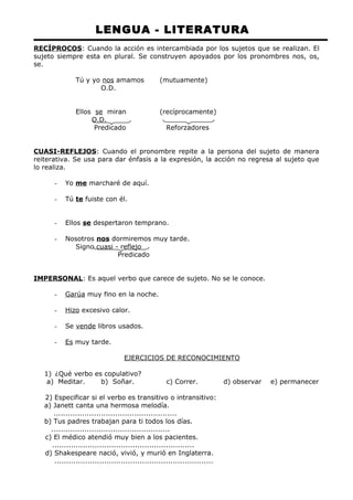 LENGUA - LITERATURA 
RECÍPROCOS: Cuando la acción es intercambiada por los sujetos que se realizan. El 
sujeto siempre esta en plural. Se construyen apoyados por los pronombres nos, os, 
se. 
Tú y yo nos amamos (mutuamente) 
O.D. 
Ellos se miran (recíprocamente) 
O.D. 
Predicado Reforzadores 
CUASI-REFLEJOS: Cuando el pronombre repite a la persona del sujeto de manera 
reiterativa. Se usa para dar énfasis a la expresión, la acción no regresa al sujeto que 
lo realiza. 
- Yo me marcharé de aquí. 
- Tú te fuiste con él. 
- Ellos se despertaron temprano. 
- Nosotros nos dormiremos muy tarde. 
Signo cuasi - reflejo 
Predicado 
IMPERSONAL: Es aquel verbo que carece de sujeto. No se le conoce. 
- Garúa muy fino en la noche. 
- Hizo excesivo calor. 
- Se vende libros usados. 
- Es muy tarde. 
EJERCICIOS DE RECONOCIMIENTO 
1) ¿Qué verbo es copulativo? 
a) Meditar. b) Soñar. c) Correr. d) observar e) permanecer 
2) Especificar si el verbo es transitivo o intransitivo: 
a) Janett canta una hermosa melodía. 
.................................................... 
b) Tus padres trabajan para ti todos los días. 
.................................................. 
c) El médico atendió muy bien a los pacientes. 
............................................................ 
d) Shakespeare nació, vivió, y murió en Inglaterra. 
................................................................... 
 