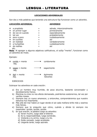LENGUA - LITERATURA 
LOCUCIONES ADVERBIALES 
Son dos o más palabras que teniendo una estructura fija funcionan como un adverbio. 
LOCUCIÓN ADVERBIAL ADVERBIO 
 a propósito = adrede, intencionalmente 
 en primer lugar = primeramente 
 de vez en cuando = esporádicamente 
 tal vez = probablemente 
 poco a poco = cuidadosamente 
 en cuclillas = así 
 en realidad = verdaderamente 
 a hurtadillas = cuidadosamente 
 de rodillas = así 
etc. 
Nota: Al agregar a algunos adjetivos calificativos, el sufijo “mente”; funcionan como 
un adverbio de modo. 
Ejemplo: 
 cortés + mente cortésmente 
Adj. 
 sagaz + mente sagazmente 
Adj. 
 ágil + mente ágilmente 
Adj. Adverbio 
EJERCICIOS 
Subrayar los adverbios en cada oración: 
a) Era un hombre muy humilde, de poca alcurnia, bastante conversador y 
decididamente franco. 
b) Mientras la crisis no nos afecte demasiado, podr4emos sostenernos, tal vez por 
vari9os meses. 
c) Siempre hay un nuevo amanecer, y entonc4es, comprenderemos que nuestro 
esfuerzo fue importante. 
d) Más allá del mar habrá un lugar donde el sol cada mañana brille más y seamos 
más felices. 
e) Siempre que te pregunto que cómo, cuándo y dónde tú siempre me 
respondes: quizás, quizás, quizás. 
f) En qué oración, la palabra luego es adverbio: 
a) lloran mucho, luego dale el biberón. 
b) Es tu responsabilidad, luego esmérate. 
c) Visitarás a tu primo, luego a tu tío. 
d) Estás cansado, luego acuéstate. 
e) Llegarás tarde, luego apúrate. 
 