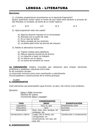 LENGUA - LITERATURA 
Ejercicios: 
1) ¿Cuántas preposiciones encontramos en el siguiente fragmento? 
Quiero solamente insistir sobre el hecho de que nadie tiene derecho a privarse de 
esa felicidad, la comedia, de leerla de un modo ingenuo. 
a) 7 b) 8 c) 6 d) 5 e) 4 
2) ¿Qué preposición esta mal usada? 
a) Algunos jóvenes ingresan en la Universidad. 
b) Discrepo con tu punto de vista. 
c) Es un saco de lanilla. 
d) Estoy cansado de tus reclamos. 
e) La pelota pasó entre las piernas del arquero. 
3) Señale la alternativa incorrecta: 
a) Tráeme medias para caballeros. 
b) Obtuvo algunas esculturas de bronce. 
c) La máquina a vapor se malogró. 
d) Lo obtuve con tu apoyo. 
e) La cocina de kerosene es nueva. 
LA CONJUNCIÓN: Palabra invariable que utilizamos para enlazar elementos 
sintácticos y establecer relaciones entre ellas. 
Es de inventario cerrado. 
La conjunción funciona como nexo coordinante o subordinante. 
Vincula palabras o construcciones de la misma jerarquía. 
CLASES: 
A. COORDINANTES 
Unen elementos que desempeñan igual función, es decir, del mismo nivel sintáctico. 
Ejemplos: 
Sonia y Sofía conversan. 
(Núcleos de sujeto) 
¿Comprarás libros o revistas? 
COORDINANTES 
TIPO NEXO SIGNIFICACIÓN 
Copulativo Y(e), ni, que Simplemente unen 
Disyuntiva 0(u) Exclusión 
Adversativa Pero, mas, sino, aunque, sin 
embargo, etc. 
Oposición 
Consecutiva o ilativa Luego: por lo tanto; por 
consiguiente; en 
consecuencia, con que, así 
que, etc. 
Consecución o consecuencia 
B. SUBORDINANTES: 
 