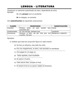 LENGUA - LITERATURA 
Introducen un elemento subordinado (es decir, dependiente de otro). 
Ejemplo: 
No vino porque tuvo un accidente. 
Si no trabajas, no comerás. 
Son subordinantes las siguientes conjunciones: 
CLASES INVENTARIO SIGNIFICACIÓN 
Causales Porque, pues, ya que, puesto que, 
supuesto que 
Causa 
Condicionales Si, con tal que, siempre que Condición 
Concesivas Aunque, si bien, así por más que, aun 
cuando, mal que 
Obstáculo u objeción 
Ejemplos: 
1) Señalar qué clase de conjunción figura en cada oración: 
a) Se hizo un esfuerzo, mas todo fue inútil. 
................................................................ 
b) Era una megalómana, es decir, solo pensaba en grandezas. 
.............................................................................................. 
c) O le pagas tú o le pago yo. 
........................................... 
d) Estas agotado, pues acuéstate. 
................................................ 
d) Ni suena ni truena. 
............................... 
e) Todo estuvo bien, excepto el final. 
....................................................... 
f) El canario trina en su jaula e Isabel se emociona. 
............................................................................... 
 
