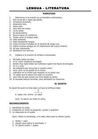LENGUA - LITERATURA 
EJERCICIOS 
I. Determine si la oración es unimembre o bimembre: 
1. Aún es de día y sigue garuando. 
2. Amaneció lloviendo. 
3. Amaneció feliz. 
4. Hace calor. 
5. Hice bien las cosas. 
6. Ya es tarde. 
7. Es benevolente. 
8. Nunca llueve en California. 
9. Todos veían el eclipse solar. 
10. Está soleando. 
11. Está estudiando lengua. 
12. Hubo muchos invitados en el bautizo de Jorge Luis. 
13. Habrá muchos amigos en mi matrimonio del nuevo milenio. 
14. Sé que ingresarás. 
15. Abrázame con ternura. 
II. Indique si la oración es simple o compuesta: 
1. Me baño todos los días. 
2. Vi tu rostro angelical sonrojado. 
3. Desde muy lejos todas las mañanas rugían tres tigres de bengala. 
4. Te vi y vine. 
5. No aceptaré que renuncies a nuestro amor. 
6. Vino, pero no se quedó en la noche. 
7. Llámame en la noche que necesito oír tu dulce voz. 
8. Tú sabes que te adoro con todo mi corazón. 
9. Una niña de ojos dulces me miró desde su lecho. 
10. El acusado estuvo nervioso, pero demostró su inocencia. 
EL SUJETO 
Es aquél de quien se dice algo o al que se atribuye algo. 
S 
A todos nos anima un ideal. 
(s/t) Te adoro con toda mi alma. 
RECONOCIMIENTO: 
1. Identificar el verbo 
2. Anteponer al verbo la pregunta: ¿quién o quiénes? 
3. La respuesta es el sujeto 
Ejem. Sobre la almohada, a mi lado, tibio yace tu último sueño. 
1. Verbo = yace 
2. ¿Quién yace sobre la almohada..? 
3. Tu último sueño = sujeto 
 