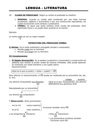 LENGUA - LITERATURA 
III. CLASES DE PREDICADO : Según su núcleo el predicado se clasifica: 
1. NOMINAL: Cuando su núcleo está constituido por una clase nominal 
(sustantivo, adjetivo o pronombre) o por una construcción equivalente, los 
cuales funcionarán como atributo o predicativo. 
2. VERBAL: Es aquel que actúa siempre como núcleo del predicado, tiene 
significado léxico y no puede estar ausente en la oración . 
Ejemplo: 
La noche cubre ya con su negro crespón. 
N 
ESTRUCTURA DEL PREDICADO VERBAL 
I) Núcleo: Es el verbo predicativo conjugado (simple o compuesto). 
· Nicolás juega con su hermano 
· Nicolás va a jugar con su hermano 
II) Complementos: 
1. El Objeto Directo(OD) : Es la palabra (sustantivo o pronombre) o construcción de 
palabras que reciben la acción verbal de manera inmediata. Sólo puede aparecer 
en oraciones con verbo transitivo y con sujeto activo. 
Reconocimiento: 
¿Qué es lo que (a quién) + verbo + sujeto? = OD 
Para reforzar el reconocimiento, el OD puede ser sustituido por su pronombre (la, las, 
lo, los). 
VERBO SUJETO 
Los obreros conquistarán sus derechos. ¿Qué es lo que conquistarán los obreros 
OD RESPUESTA:Sus derechos=O.D. 
Reemplazado por un pronombre 
Los obreros los conquistarán. 
OD 
* Observación: Otros pronombres: 
- me (a mí) -nos(a nosotros) 
Funcionan también como OD 
- te (a ti) –os(a vosotros) 
· Los dirigentes te felicitaron · Ellos os traicionaron 
OD OD 
* Los pronombres enclíticos también 
funcionan como OD 
 