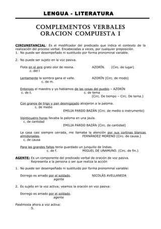 LENGUA - LITERATURA 
COMPLEMENTOS VERBALES 
ORACION COMPUESTA I 
CIRCUNSTANCIAL: Es el modificador del predicado que indica el contexto de la 
realización del proceso verbal. Encabezadas a veces, por cualquier preposición. 
1. No puede ser desempeñado ni sustituido por forma pronominal variable. 
2. No puede ser sujeto en la voz pasiva. 
Flota en el aire grato olor de resina. AZORÍN. (Circ. de lugar) 
c. del l 
Lentamente la sombra gana el valle. AZORÍN (Circ. de modo) 
c. de m. 
Entonces el maestro y yo hablamos de las cosas del pueblo – AZORÍN 
c. de t. c. de tema 
(Circ. De tiempo – Circ. De tema.) 
Con granos de trigo y pan desmigajado atrajeron a la paloma. 
c. de medio 
EMILIA PARDO BAZÁN (Circ. de medio o instrumento) 
Veinticuatro horas llevaba la paloma en una jaula. 
c. de cantidad 
EMILIA PARDO BAZÁN (Circ. de cantidad) 
La casa casi siempre cerrada, me llamaba la atención por sus cortinas blancas 
almidonadas. FERNÁNDEZ MORENO (Circ. de causa.) 
c. de causa 
Para las grandes faltas tenía guardado un junquillo de Indias. 
c. de f. MIGUEL DE UNAMUNO. (Circ. de fin.) 
AGENTE: Es un componente del predicado verbal de oración de voz pasiva. 
Representa a la persona o ser que realiza la acción 
1. No puede ser desempeñado ni sustituido por forma pronominal variable: 
Dorrego es amado por el soldado. NICOLÁS AVELLANEDA 
agente 
2. Es sujeto en la voz activa; veamos la oración en voz pasiva: 
Dorrego es amado por el soldado. 
agente 
Pasémosla ahora a voz activa: 
S. 
 
