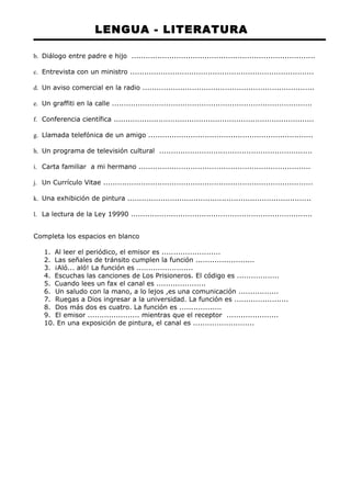 LENGUA - LITERATURA 
b. Diálogo entre padre e hijo .............................................................................. 
c. Entrevista con un ministro .............................................................................. 
d. Un aviso comercial en la radio ......................................................................... 
e. Un graffiti en la calle ..................................................................................... 
f. Conferencia científica ..................................................................................... 
g. Llamada telefónica de un amigo ...................................................................... 
h. Un programa de televisión cultural ................................................................. 
i. Carta familiar a mi hermano ......................................................................... 
j. Un Currículo Vitae ......................................................................................... 
k. Una exhibición de pintura .............................................................................. 
l. La lectura de la Ley 19990 ............................................................................. 
Completa los espacios en blanco 
1. Al leer el periódico, el emisor es ......................... 
2. Las señales de tránsito cumplen la función ......................... 
3. ¡Aló... aló! La función es ........................ 
4. Escuchas las canciones de Los Prisioneros. El código es .................. 
5. Cuando lees un fax el canal es ..................... 
6. Un saludo con la mano, a lo lejos ,es una comunicación ................. 
7. Ruegas a Dios ingresar a la universidad. La función es ....................... 
8. Dos más dos es cuatro. La función es .................. 
9. El emisor ...................... mientras que el receptor ...................... 
10. En una exposición de pintura, el canal es .......................... 
 
