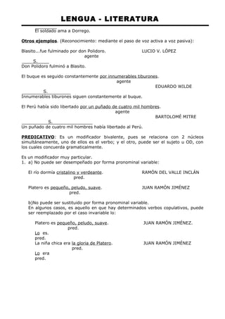 LENGUA - LITERATURA 
El soldado ama a Dorrego. 
Otros ejemplos. (Reconocimiento: mediante el paso de voz activa a voz pasiva): 
Blasito...fue fulminado por don Polidoro. LUCIO V. LÓPEZ 
agente 
S. 
Don Polidoro fulminó a Blasito. 
El buque es seguido constantemente por innumerables tiburones. 
agente 
EDUARDO WILDE 
S. 
Innumerables tiburones siguen constantemente al buque. 
El Perú había sido libertado por un puñado de cuatro mil hombres. 
agente 
BARTOLOMÉ MITRE 
S. 
Un puñado de cuatro mil hombres había libertado al Perú. 
PREDICATIVO: Es un modificador bivalente, pues se relaciona con 2 núcleos 
simultáneamente, uno de ellos es el verbo; y el otro, puede ser el sujeto u OD, con 
los cuales concuerda gramaticalmente. 
Es un modificador muy particular. 
1. a) No puede ser desempeñado por forma pronominal variable: 
El río dormía cristalino y verdeante. RAMÓN DEL VALLE INCLÁN 
pred. 
Platero es pequeño, peludo, suave. JUAN RAMÓN JIMÉNEZ 
pred. 
b)No puede ser sustituido por forma pronominal variable. 
En algunos casos, es aquello en que hay determinados verbos copulativos, puede 
ser reemplazado por el caso invariable lo: 
Platero es pequeño, peludo, suave. JUAN RAMÓN JIMÉNEZ. 
pred. 
Lo es. 
pred. 
La niña chica era la gloria de Platero. JUAN RAMÓN JIMÉNEZ 
pred. 
Lo era 
pred. 
 