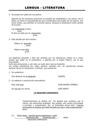 LENGUA - LITERATURA 
2. No puede ser sujeto de voz pasiva: 
Algunas de las oraciones anteriores no pueden ser trasladadas a voz pasiva. Por lo 
tanto, es obvia la imposibilidad de que el predicativo sea sujeto de voz pasiva. Con 
otros verbos, que admiten la inversión pasiva, tampoco el predicativo sufre cambio 
de función. 
Lee impaciente el libro. 
pred. 
El libro es leído por él, impaciente. 
pred. 
3. Está atraído por dos núcleos: 
Platero es pequeño. 
pred. 
Platero trota feliz. 
pred. 
Los adjetivos pequeño y feliz son atraídos por los respectivos verbos es y trota, 
puesto que están en el predicativo, y además por el sujeto Platero, con el que 
concuerdan. 
Sufre dos atracciones, y por esto, se suele decir que es bivalente. 
Los verbos copulativos ser, estar, parecer, semejar, etc., se caracterizan porque 
siempre llevan un predicativo o atributo que puede ser: 
1. Un sustantivo: 
Don Baltazar es el fotógrafo. AZORÍN 
2. Un adjetivo o construcción equivalente: 
Dios está azul. JUAN RAMÓN JIMÉNEZ 
Era de lirio los ramos. JOSÉ MARTÍ 
LA ORACIÓN COMPUESTA 
Tradicionalmente se definía así: “Es aquélla que contiene, por lo 
menos, dos elementos análogos: dos sujetos, dos verbos (principales 
o principal y subordinado), etc. La Gramática actual dice: “oración 
compuesta es aquélla que está formada por dos o más proposiciones”. 
Ejms: 
(1) Efraín llegó , escribió apresuradamente y salió. 
PROPOSICIÓN PROPOSICIÓN PROP. 
ORACIÓN COMPUESTA 
 
