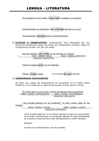 LENGUA - LITERATURA 
- No deseaba el mal a nadie, antes bien ayudaba a su prójimo. 
- Este boxeador era debilucho, sin embargo derrotó a su rival. 
- Eres estudioso, aunque (eres) un poco dormilón. 
D) ILATIVAS O CONSECUTIVAS : (consecutiva). Van conectadas por una 
conjunción consecutiva. (pues, por tanto, por consiguiente, entonces, luego, en 
consecuencia, así que, con que, por ende). 
- Me has mentido, por tanto ya no mereces mi respeto. 
PROP. COORD. CONS. PROP. COORD. CONSECUT. 
ORACIÓN COMPUESTA 
- Estaré ocupado, pues no me molestes. 
- Pienso, luego existo. - Ya es tarde, así que apúrate. 
2) COORDINADAS YUXTAPUESTAS : 
Se llama así cuando las proposiciones se encuentran en el mismo plano 
sintáctico y van unidas por un signo de puntuación (coma, punto y coma). 
- El animal dejó su aire arisco , cerró las abiertas fauces agresivas. 
PROP. COORD. YUXTAPUESTA PROP. COORD. YUXTAPUESTA 
ORACIÓN COMPUESTA 
- Uno llevaba galones en los hombros; el otro, cintas rojas en las 
mangas. 
PROP. COORD. YUXTAP. PROP. COORD. YUXTAP. 
ORACIÓN COMPUESTA 
Como puedes observar, en el primer ejemplo el signo de coordinación 
es la coma; mientras que, en el segundo ejemplo el signo coordinante 
es el punto y coma (la coma está reemplazando al verbo “llevaba”). 
Ejemplo: 
A veces no lo entendíamos; era muy callado. 
 