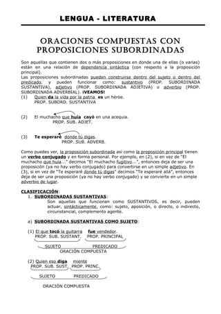 LENGUA - LITERATURA 
ORACIONES COMPUESTAS CON 
PROPOSICIONES SUBORDINADAS 
Son aquellas que contienen dos o más proposiciones en donde una de ellas (o varias) 
están en una relación de dependencia sintáctica (con respecto a la proposición 
principal). 
Las proposiciones subordinadas pueden construirse dentro del sujeto o dentro del 
predicado, y pueden funcionar como: sustantivo (PROP. SUBORDINADA 
SUSTANTIVA), adjetivo (PROP. SUBORDINADA ADJETIVA) o adverbio (PROP. 
SUBORDINADA ADVERBIAL). ¡VEAMOS! 
(1) Quien da la vida por la patria es un héroe. 
PROP. SUBORD. SUSTANTIVA 
(2) El muchacho que huía cayó en una acequia. 
PROP. SUB. ADJET. 
(3) Te esperaré donde tú digas. 
PROP. SUB. ADVERB. 
Como puedes ver, la proposición subordinada así como la proposición principal tienen 
un verbo conjugado y en forma personal. Por ejemplo, en (2), si en vez de “El 
muchacho que huía...” decimos “El muchacho fugitivo...”, entonces deja de ser una 
proposición (ya no hay verbo conjugado) para convertirse en un simple adjetivo. En 
(3), si en vez de “Te esperaré donde tú digas” decimos “Te esperaré allá”, entonces 
deja de ser una proposición (ya no hay verbo conjugado) y se convierte en un simple 
adverbio de lugar. 
CLASIFICACIÓN: 
1. SUBORDINADAS SUSTANTIVAS : 
Son aquellas que funcionan como SUSTANTIVOS, es decir, pueden 
actuar, sintácticamente, como: sujeto, aposición, o directo, o indirecto, 
circunstancial, complemento agente. 
a) SUBORDINADA SUSTANTIVAS COMO SUJETO : 
(1) El que tocó la guitarra fue vendedor . 
PROP. SUB. SUSTANT. PROP. PRINCIPAL 
SUJETO PREDICADO 
ORACIÓN COMPUESTA 
(2) Quien eso diga miente 
PROP. SUB. SUST. PROP. PRINC. 
SUJETO PREDICADO 
ORACIÓN COMPUESTA 
 