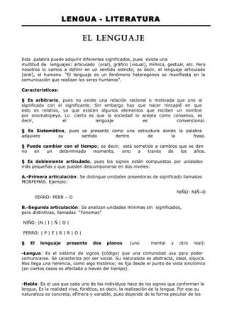 LENGUA - LITERATURA 
EL LENGUAJE 
Esta palabra puede adquirir diferentes significados, pues existe una 
multitud de lenguajes: articulado (oral), gráfico (visual), mímico, gestual, etc. Pero 
nosotros lo vamos a definir en un sentido estricto, es decir, el lenguaje articulado 
(oral), el humano. “El lenguaje es un fenómeno heterogéneo se manifiesta en la 
comunicación que realizan los seres humanos”. 
Características: 
§ Es arbitrario, pues no existe una relación racional o motivada que une al 
significado con el significante. Sin embargo hay que hacer hincapié en que 
esto es relativo, ya que existen algunos elementos que reciben un nombre 
por onomatopeya. Lo cierto es que la sociedad lo acepta como consenso, es 
decir, el lenguaje es convencional. 
§ Es Sistemático, pues se presenta como una estructura donde la palabra 
adquiere su sentido dentro de la frase. 
§ Puede cambiar con el tiempo; es decir, está sometido a cambios que se dan 
no en un determinado momento, sino a través de los años. 
§ Es doblemente articulado, pues los signos están compuestos por unidades 
más pequeñas y que pueden descomponerse en dos niveles: 
A.-Primera articulación: Se distingue unidades poseedoras de significado llamadas 
MORFEMAS. Ejemplo: 
NIÑO: NIÑ–O 
PERRO: PERR – O 
B.-Segunda articulación: Se analizan unidades mínimas sin significados, 
pero distintivas, llamadas “Fonemas” 
NIÑO: |N | I | Ñ | O | 
PERRO: | P | E | R | R | O | 
§ El lenguaje presenta dos planos (uno mental y otro real): 
-Lengua: Es el sistema de signos (código) que una comunidad usa para poder 
comunicarse. Se caracteriza por ser social. Su naturaleza es abstracta, ideal, síquica. 
Nos llega una herencia, como algo histórico; es fija desde el punto de vista sincrónico 
(en ciertos casos es afectada a través del tiempo). 
-Habla: Es el uso que cada uno de los individuos hace de los signos que conforman la 
lengua. Es la realidad viva, fonética, es decir, la realización de la lengua. Por eso su 
naturaleza es concreta, efímera y variable, pues depende de la forma peculiar de los 
 