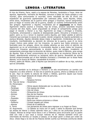LENGUA - LITERATURA 
El hijo de Príamo, Paris, raptó a la esposa de Menelao, llevándola a Troya. Ante tal 
agravio, Agamenón, hermano de Menelao, convoca a todos los reyes griegos a una 
reunión, para comunicarles lo ocurrido; como resultado de ello se envió una 
expedición de guerreros capitaneados por valerosos jefes, como Aquiles, Ulises, 
entre otros, iniciándose así la guerra entre griegos y troyanos; fueron sangrientos, 
pero al llegar el noveno año de la guerra, estalló un violento enfrentamiento entre 
dos griegos: Agamenón y Aquiles; iniciándose así el argumento de la Ilíada. 
Agamenón retenía cautiva a Criseida, hija de Crises, anciano sacerdote troyano 
creyente del dios Apolo, quien angustiado se dirigió al campamento griego para 
pagar el rescate y liberar a su hija. Agamenón se niega a entregar a Criseida, 
insultando, amenazando y vejando al desesperado padre. Devuelve a Criseida a su 
padre: pero su ira y rencor lo expresó contra Aquiles, por haber pedido al adivino 
Calcante que averigüe la causa de la peste; decide vengarse de Aquiles quitándole su 
esclava Briseida. Aquiles ofendido desea matar a Agamenón, limitándose tan sólo a 
insultarlo, manifestándole su decisión de retirarse de la guerra, pues él no tenia 
ningún motivo para pelear con los troyanos. La guerra que hasta entonces era 
favorable para los griegos, ahora les estaba adversa ya que entre el ejército de 
Agamenón ya no se encontraba el invulnerable Aquiles a quien todos los troyanos 
temían.Los troyanos aprovechando la división entre los griegos, invadieron el 
campamento enemigo bajo la dirección de Héctor, quien mata a Patroclo, gran amigo 
de Aquiles. Éste al tener conocimiento de lo acontecido se encoleriza (tema de la 
Ilíada), abandonando entonces su temporal retiro de guerra. Revestido de armas 
divinas proporcionadas por el dios Hefaísto (Vulcano) y orientado por la diosa Palas 
Atenea, va en busca de Héctor, causándole la muerte. 
Príamo, padre de Héctor, pide a Aquiles que devuelva el cadáver de su hijo, solicitud 
que es concedida. 
LA ODISEA 
Esta obra también se le atribuye a Homero y en ella encontramos un cambio con 
respecto a la obra anterior. Si ése era el poema de guerra, ahora La Odisea es el de 
la paz. Aquí se exalta la astucia de Ulises u Odiseo, guerrero aqueo que busca 
regresar a su hogar después de largos años de penurias. 
I. Género : Épico 
II. Especie : Epopeya heroica 
III. Tipo de Verso : Hexámetro 
IV. Personajes: 
- Ulises : Héroe aqueo destacado por su astucia, rey de Ítaca 
- Penélope : Fiel esposa de Ulises 
- Telémaco : Hijo de Ulises 
- Eumeo : Porquerizo de Ulises 
- Alcínoo : Rey de los Feacios 
- Circe : Hechicera que convierte a los hombres en cerdos 
- Poseidón : Dios del mar 
-Calipso : Ninfa que retiene prisionero a Ulises 
- Polifemo : Cíclope cegado por Ulises 
- Atenea : Diosa de la sabiduría 
V. Tema : Las peripecias de Ulises para regresar a su hogar en Ítaca. 
VI. Argumento : La Odisea se inicia con el canto I sobre la decisión que toman 
los dioses de liberar a Ulises retenido hace ya 7 años en las profundas grutas de 
Calipso. Atenea se dirige hacia Ítaca a ver a Telémaco para anunciarle que su padre 
está con vida y que vaya a buscar noticias de él. Atenea también envió por 
intermedio de Hermes un recado a Calipso; el de dejar partir a Ulises por orden de 
Zeus. Ulises llega a la isla de los Feacios donde cuenta sus famosas aventuras desde 
 