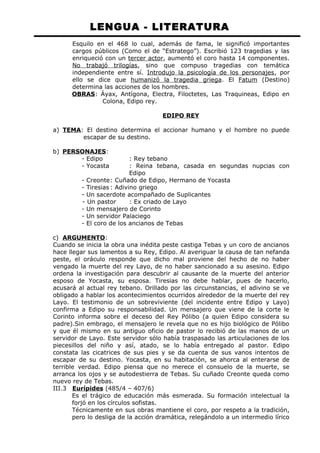 LENGUA - LITERATURA 
Esquilo en el 468 lo cual, además de fama, le significó importantes 
cargos públicos (Como el de “Estratego”). Escribió 123 tragedias y las 
enriqueció con un tercer actor, aumentó el coro hasta 14 componentes. 
No trabajó trilogías, sino que compuso tragedias con temática 
independiente entre sí. Introdujo la psicología de los personajes, por 
ello se dice que humanizó la tragedia griega. El Fatum (Destino) 
determina las acciones de los hombres. 
OBRAS: Áyax, Antígona, Electra, Filoctetes, Las Traquineas, Edipo en 
Colona, Edipo rey. 
EDIPO REY 
a) TEMA: El destino determina el accionar humano y el hombre no puede 
escapar de su destino. 
b) PERSONAJES : 
- Edipo : Rey tebano 
- Yocasta : Reina tebana, casada en segundas nupcias con 
Edipo 
- Creonte: Cuñado de Edipo, Hermano de Yocasta 
- Tiresias : Adivino griego 
- Un sacerdote acompañado de Suplicantes 
- Un pastor : Ex criado de Layo 
- Un mensajero de Corinto 
- Un servidor Palaciego 
- El coro de los ancianos de Tebas 
c) ARGUMENTO : 
Cuando se inicia la obra una inédita peste castiga Tebas y un coro de ancianos 
hace llegar sus lamentos a su Rey, Edipo. Al averiguar la causa de tan nefanda 
peste, el oráculo responde que dicho mal proviene del hecho de no haber 
vengado la muerte del rey Layo, de no haber sancionado a su asesino. Edipo 
ordena la investigación para descubrir al causante de la muerte del anterior 
esposo de Yocasta, su esposa. Tiresias no debe hablar, pues de hacerlo, 
acusará al actual rey tebano. Orillado por las circunstancias, el adivino se ve 
obligado a hablar los acontecimientos ocurridos alrededor de la muerte del rey 
Layo. El testimonio de un sobreviviente (del incidente entre Edipo y Layo) 
confirma a Edipo su responsabilidad. Un mensajero que viene de la corte le 
Corinto informa sobre el deceso del Rey Pólibo (a quien Edipo considera su 
padre).Sin embrago, el mensajero le revela que no es hijo biológico de Pólibo 
y que él mismo en su antiguo oficio de pastor lo recibió de las manos de un 
servidor de Layo. Este servidor sólo había traspasado las articulaciones de los 
piecesillos del niño y así, atado, se lo había entregado al pastor. Edipo 
constata las cicatrices de sus pies y se da cuenta de sus vanos intentos de 
escapar de su destino. Yocasta, en su habitación, se ahorca al enterarse de 
terrible verdad. Edipo piensa que no merece el consuelo de la muerte, se 
arranca los ojos y se autodestierra de Tebas. Su cuñado Creonte queda como 
nuevo rey de Tebas. 
III.3 Eurípides (485/4 – 407/6) 
Es el trágico de educación más esmerada. Su formación intelectual la 
forjó en los círculos sofistas. 
Técnicamente en sus obras mantiene el coro, por respeto a la tradición, 
pero lo desliga de la acción dramática, relegándolo a un intermedio lírico 
 
