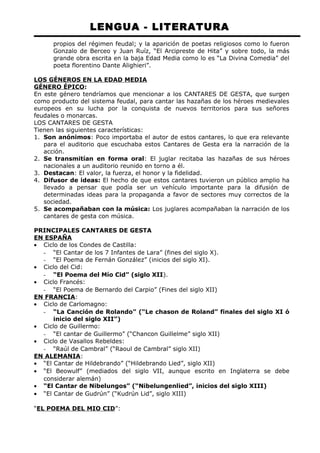 LENGUA - LITERATURA 
propios del régimen feudal; y la aparición de poetas religiosos como lo fueron 
Gonzalo de Berceo y Juan Ruíz, “El Arcipreste de Hita” y sobre todo, la más 
grande obra escrita en la baja Edad Media como lo es “La Divina Comedia” del 
poeta florentino Dante Alighieri”. 
LOS GÉNEROS EN LA EDAD MEDIA 
GÉNERO ÉPICO: 
En este género tendríamos que mencionar a los CANTARES DE GESTA, que surgen 
como producto del sistema feudal, para cantar las hazañas de los héroes medievales 
europeos en su lucha por la conquista de nuevos territorios para sus señores 
feudales o monarcas. 
LOS CANTARES DE GESTA 
Tienen las siguientes características: 
1. Son anónimos: Poco importaba el autor de estos cantares, lo que era relevante 
para el auditorio que escuchaba estos Cantares de Gesta era la narración de la 
acción. 
2. Se transmitían en forma oral: El juglar recitaba las hazañas de sus héroes 
nacionales a un auditorio reunido en torno a él. 
3. Destacan: El valor, la fuerza, el honor y la fidelidad. 
4. Difusor de ideas: El hecho de que estos cantares tuvieron un público amplio ha 
llevado a pensar que podía ser un vehículo importante para la difusión de 
determinadas ideas para la propaganda a favor de sectores muy correctos de la 
sociedad. 
5. Se acompañaban con la música: Los juglares acompañaban la narración de los 
cantares de gesta con música. 
PRINCIPALES CANTARES DE GESTA 
EN ESPAÑA 
· Ciclo de los Condes de Castilla: 
- “El Cantar de los 7 Infantes de Lara” (fines del siglo X). 
- “El Poema de Fernán González” (inicios del siglo XI). 
· Ciclo del Cid: 
- “El Poema del Mío Cid” (siglo XII). 
· Ciclo Francés: 
- “El Poema de Bernardo del Carpio” (Fines del siglo XII) 
EN FRANCIA: 
· Ciclo de Carlomagno: 
- “La Canción de Rolando” (“Le chason de Roland” finales del siglo XI ó 
inicio del siglo XII”) 
· Ciclo de Guillermo: 
- “El cantar de Guillermo” (“Chancon Guillelme” siglo XII) 
· Ciclo de Vasallos Rebeldes: 
- “Raúl de Cambral” (“Raoul de Cambral” siglo XII) 
EN ALEMANIA: 
· “El Cantar de Hildebrando” (“Hildebrando Lied”, siglo XII) 
· “El Beowulf” (mediados del siglo VII, aunque escrito en Inglaterra se debe 
considerar alemán) 
· “El Cantar de Nibelungos” (“Nibelungenlied”, inicios del siglo XIII) 
· “El Cantar de Gudrún” (“Kudrún Lid”, siglo XIII) 
“EL POEMA DEL MIO CID”: 
 