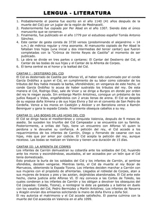 LENGUA - LITERATURA 
1. Probablemente el poema fue escrito en el año 1140 (41 años después de la 
muerte del Cid) por un juglar de la región de Medinacelli. 
2. Posteriormente fue copiado por Per Abad en el año 1307. Siendo éste el único 
manuscrito que se conserva. 
3. Finalmente, fue publicado en el año 1779 por el estudioso español Tomás Antonio 
Sánchez. 
4. Este cantar de gesta consta de 3730 versos (predominando el alejandrino = 14 
s.m.) de métrica regular y rima asonante. Al manuscrito copiado de Per Abad le 
faltaban tres hojas (una inicial y dos intermedias del tercer cantar) que fueron 
completadas con la “Crónica de Veinte Reyes de Castilla” al momento de ser 
publicado. 
5. La obra se divide en tres partes o cantares: El Cantar del Destierro del Cid, el 
Cantar de las bodas de sus hijas y el Cantar de la Afrenta de Corpes. 
6. El tema central es el honor y la lealtad del Cid. 
CANTAR I : DESTIERRO DEL CID 
El Cid es desterrado de Castilla por Alfonso VI, al haber sido calumniado por el conde 
García Ordóñez a quien el Cid, en cumplimiento de su labor como cobrador de los 
tributos del Rey había mesado la barba, ofendiéndole; en venganza de este hecho, el 
conde García Ordóñez lo acusa de haber sustraído los tributos del rey. De esta 
manera el Cid, Rodrigo Díaz, sale de Vivar y se dirige a Burgos en donde por orden 
del rey le niegan ayuda. Sin embargo Martín Antolinez, consigue un préstamo de los 
judíos Raquel y Vidas, engañándolos con 2 arcas llenas de arena. El Cid se despide 
de su esposa doña Ximena y de sus hijas Elvira y Sol en el convento de San Pedro de 
Cerdeña. Vence a los moros en Castejón y Alcócer y en Barcelona vence a Ramón 
Berenguer y gana la espada Colada. Finalmente obsequia caballos a su rey. 
CANTAR II: LAS BODAS DE LAS HIJAS DEL CID 
El Cid se dirige hacia el mediterráneo y conquista Valencia, después de 9 meses de 
asedio. Se suceden los triunfos del Cid Campeador y se encuentra con su familia. 
Posteriormente, a orillas del Tajo, tiene un encuentro con Alfonso VI quien lo 
perdona y le devuelve su confianza. A petición del rey, el Cid accede a los 
requerimientos de los infantes de Carrión, Diego y Fernando de casarse con sus 
hijas, más que por amor por codicia. El Cid acepta la petición del rey, aunque 
receloso. Las bodas se realizan en Valencia y tienen una duración de 15 días. 
CANTAR III: LA AFRENTA DE CORPES 
Los infantes de Carrión demuestran su cobardía ante los soldados del Cid, huyendo 
ante los moros y escondiéndose, asustados, al ser acosados por un león que el Cid 
tenía domesticado. 
Esto produce la burla de los soldados del Cid y los infantes de Carrión, al sentirse 
ofendidos, deciden vengarse. Mientras tanto, el Cid da muerte al rey Búcar de 
Marruecos, obteniendo la Espada Tizona. Los infantes deciden marchar a Carrión con 
sus mujeres con el propósito de afrentarlas. Llegados al robledal de Corpes, atan a 
sus mujeres de brazos y pies y las azotan, dejándolas abandonadas. El Cid ante este 
hecho, clama justicia ante Alfonso VI. El rey convoca a las Cortes de Toledo, las 
cuales condenan a los infantes de Carrión y los obligan a devolver los obsequios del 
Cid (espadas: Colada, Tizona), a reintegrar la dote ya gastada y a batirse en duelo 
con los vasallos del Cid, Pedro Bermúdez y Martín Antolinez. Los infantes de Navarra 
y Aragón envían dos emisarios solicitando la mano de doña Elvira y doña Sol. 
El rey autoriza el matrimonio y el Cid accede satisfecho. El poema culmina con la 
muerte del Cid acaecida en Valencia en el año 1099. 
 