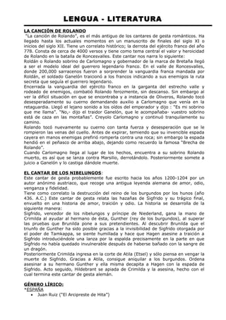 LENGUA - LITERATURA 
LA CANCIÓN DE ROLANDO 
“La canción de Rolando”, es el más antiguo de los cantares de gesta románticos. Ha 
llegado hasta los actuales momentos en un manuscrito de finales del siglo XI o 
inicios del siglo XII. Tiene un correlato histórico; la derrota del ejército franco del año 
778. Consta de cerca de 4000 versos y tiene como tema central el valor y heroicidad 
de Rolando en la batalla de Roncesvalles. Este cantar nos narra lo siguiente: 
Roldán o Rolando sobrino de Carlomagno y gobernador de la marca de Bretaña llegó 
a ser el modelo ideal del guerrero legendario franco. En el valle de Roncesvalles, 
donde 200,000 sarracenos fueron a sorprender la vanguardia franca mandada por 
Roldán, el soldado Ganelón traicionó a los francos indicando a sus enemigos la ruta 
secreta que seguía el guerrero legendario. 
Encerrada la vanguardia del ejército franco en la garganta del estrecho valle y 
rodeado de enemigos, combatió Rolando ferozmente, sin descanso. Sin embargo al 
ver la difícil situación en que se encontraba y a instancia de Oliveros, Rolando tocó 
desesperadamente su cuerno demandando auxilio a Carlomagno que venía en la 
retaguardia. Llegó el lejano sonido a los oídos del emperador y dijo : “Es mi sobrino 
que me llama”. “No,- dijo el traidor Ganelón, que le acompañaba- vuestro sobrino 
está de caza en las montañas”. Creyolo Carlomagno y continuó tranquilamente su 
camino. 
Rolando tocó nuevamente su cuerno con tanta fuerza y desesperación que se le 
rompieron las venas del cuello. Antes de expirar, temiendo que su invencible espada 
cayera en manos enemigas prefirió romperla contra una roca; sin embargo la espada 
hendió en el peñasco de arriba abajo, dejando como recuerdo la famosa “Brecha de 
Rolando”. 
Cuando Carlomagno llega al lugar de los hechos, encuentra a su sobrino Rolando 
muerto, es así que se lanza contra Marsilio, derrotándolo. Posteriormente somete a 
juicio a Ganelón y lo castiga dándole muerte. 
EL CANTAR DE LOS NIBELUNGOS: 
Este cantar de gesta probablemente fue escrito hacia los años 1200-1204 por un 
autor anónimo austriaco, que recoge una antigua leyenda alemana de amor, odio, 
venganza y fidelidad. 
Tiene como correlato la destrucción del reino de los burgundos por los hunos (año 
436. A.C.) Este cantar de gesta relata las hazañas de Sigfrido y su trágico final, 
envuelto en una historia de amor, traición y odio. La historia se desarrolla de la 
siguiente manera: 
Sigfrido, vencedor de los nibelungos y príncipe de Niederland, gana la mano de 
Crimilda al ayudar al hermano de ésta, Gunther (rey de los burgundos), al superar 
las pruebas que Brunilda pone a sus pretendientes. Al descubrir Brunilda que el 
triunfo de Gunther ha sido posible gracias a la invisibilidad de Sigfrido otorgada por 
el poder de Tamkappa, se siente humillada y hace que Hagen asesine a traición a 
Sigfrido introduciéndole una lanza por la espalda precisamente en la parte en que 
Sigfrido no había quedado invulnerable después de haberse bañado con la sangre de 
un dragón. 
Posteriormente Crimilda ingresa en la corte de Atila (Etsel) y sólo piensa en vengar la 
muerte de Sigfrido. Gracias a Atila, consigue aniquilar a los burgundos. Ordena 
asesinar a su hermano Gunther y ella misma decapita a Hagen con la espada de 
Sigfrido. Acto seguido, Hildebrant se apiada de Crimilda y la asesina, hecho con el 
cual termina este cantar de gesta alemán. 
GÉNERO LÍRICO: 
*ESPAÑA 
· Juan Ruiz (“El Arcipreste de Hita”) 
 