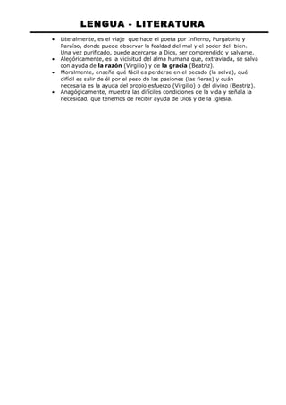 LENGUA - LITERATURA 
· Literalmente, es el viaje que hace el poeta por Infierno, Purgatorio y 
Paraíso, donde puede observar la fealdad del mal y el poder del bien. 
Una vez purificado, puede acercarse a Dios, ser comprendido y salvarse. 
· Alegóricamente, es la vicisitud del alma humana que, extraviada, se salva 
con ayuda de la razón (Virgilio) y de la gracia (Beatriz). 
· Moralmente, enseña qué fácil es perderse en el pecado (la selva), qué 
difícil es salir de él por el peso de las pasiones (las fieras) y cuán 
necesaria es la ayuda del propio esfuerzo (Virgilio) o del divino (Beatriz). 
· Anagógicamente, muestra las difíciles condiciones de la vida y señala la 
necesidad, que tenemos de recibir ayuda de Dios y de la Iglesia. 
 