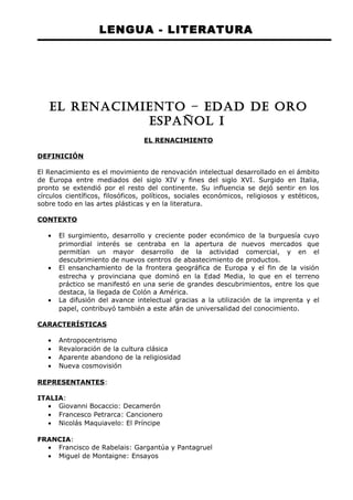 LENGUA - LITERATURA 
EL RENACIMIENTO – EDAD DE ORO 
ESPAÑOL I 
EL RENACIMIENTO 
DEFINICIÓN 
El Renacimiento es el movimiento de renovación intelectual desarrollado en el ámbito 
de Europa entre mediados del siglo XIV y fines del siglo XVI. Surgido en Italia, 
pronto se extendió por el resto del continente. Su influencia se dejó sentir en los 
círculos científicos, filosóficos, políticos, sociales económicos, religiosos y estéticos, 
sobre todo en las artes plásticas y en la literatura. 
CONTEXTO 
· El surgimiento, desarrollo y creciente poder económico de la burguesía cuyo 
primordial interés se centraba en la apertura de nuevos mercados que 
permitían un mayor desarrollo de la actividad comercial, y en el 
descubrimiento de nuevos centros de abastecimiento de productos. 
· El ensanchamiento de la frontera geográfica de Europa y el fin de la visión 
estrecha y provinciana que dominó en la Edad Media, lo que en el terreno 
práctico se manifestó en una serie de grandes descubrimientos, entre los que 
destaca, la llegada de Colón a América. 
· La difusión del avance intelectual gracias a la utilización de la imprenta y el 
papel, contribuyó también a este afán de universalidad del conocimiento. 
CARACTERÍSTICAS 
· Antropocentrismo 
· Revaloración de la cultura clásica 
· Aparente abandono de la religiosidad 
· Nueva cosmovisión 
REPRESENTANTES: 
ITALIA: 
· Giovanni Bocaccio: Decamerón 
· Francesco Petrarca: Cancionero 
· Nicolás Maquiavelo: El Príncipe 
FRANCIA: 
· Francisco de Rabelais: Gargantúa y Pantagruel 
· Miguel de Montaigne: Ensayos 
 
