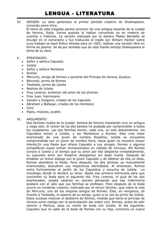 LENGUA - LITERATURA 
IV. ORIGEN: La obra pertenece al primer período creativo de Shakespeare, 
conocido como lírico. 
El tema de esta tragedia parece provenir de una antigua leyenda de la ciudad 
de Verona, Italia. Varios autores la habían convertido ya en materia de 
cuentos o historias. La versión realizada por el italiano Mateo Bandello se 
divulgó en el extranjero y fue traducida al inglés por William Painter sobre 
cuyo trabajo se basó Arthur Brooke para en 1562, realizar una versión libre en 
forma de poema. Se da por sentado que de esta fuente extrajo Shakespeare el 
tema de su obra. 
V. PERSONAJES: 
· Señor y señora Capuleto 
· Julieta 
· Señor y señora Montesco 
· Romeo 
· Mercurio, amigo de Romeo y pariente del Príncipe de Verona, Escalus. 
· Benvolio, primo de Romeo 
· Teobaldo, primo de Julieta 
· Nodriza de Julieta 
· Fray Lorenzo, protector del amor de los jóvenes 
· Fray Juan, franciscano 
· Sansón y Gregorio, criados de los Capuleto 
· Abraham y Baltasar, criados de los montesco 
· Coro 
· Pajes, músicos, pueblo 
VI. ARGUMENTO: 
Dos familias rivales de la ciudad italiana de Verona mantienen vivo un antiguo 
y ciego odio. El rencor de los dos bandos ha acabado por comprometer a todos 
los ciudadanos. Las dos familias tienen, cada una, un solo descendiente: los 
Capuletos tienen a Julieta, y los Montescos a Romeo. Este cree estar 
enamorado de una joven de nombre Rosalina; Julieta se encuentra 
comprometida con un joven de nombre Paris, hacia quien no muestra mayor 
interés.En una fiesta que ofrece Capuleto a sus amigos, Romeo y algunos 
compañeros suyos entran enmascarados en calidad de intrusos. Allí Romeo 
conoce a Julieta y al tiempo que su amor por ella despierta inmediatamente, 
su supuesto amor por Rosalina desaparece sin dejar huella. Después de 
entablar un breve dialogo con la joven Capuleto y de obtener de ella un beso, 
Romeo abandona la fiesta. Poco después, los dos jóvenes ya mutuamente 
enamorados, descubren sus respectivas identidades. Al amanecer, Romeo 
entra furtivamente al jardín de los Capuletos y escucha de Julieta un 
monólogo donde le declara su amor. Basta esa primera entrevista para que 
concierten su boda para el siguiente día. Fray Lorenzo, el guía de los dos 
enamorados, acepta casarlos en secreto pensando que ese matrimonio 
acabará con el odio que sus familias se profesan. Poco después de la boda 
ocurre un incidente violento, motivado por el rencor familiar, que cobra la vida 
de Mercurio, uno de los mejores amigos de Romeo. Éste, en venganza, da 
muerte a Teobaldo, el asesino de su amigo, quien a su vez es primo de Julieta. 
Estos sucesos motivan el destierro de Romeo, medida que toma el príncipe de 
Verona como castigo por la perturbación del orden civil. Romeo, antes de salir 
camino a Mantua, pasa su noche de boda con Julieta. Al día siguiente, 
Capuleto que no sabe de la boda de Romeo con su hija, concierta un nuevo 
 