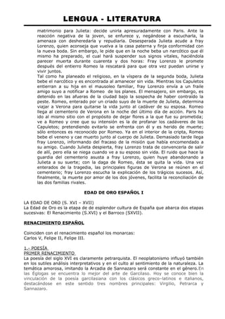 LENGUA - LITERATURA 
matrimonio para Julieta: decide unirla apresuradamente con Paris. Ante la 
reacción negativa de la joven, se enfurece y, negándose a escucharla, la 
amenaza con desheredarla y repudiarla. Desesperada Julieta acude a fray 
Lorenzo, quien aconseja que vuelva a la casa paterna y finja conformidad con 
la nueva boda. Sin embargo, le pide que en la noche beba un narcótico que él 
mismo ha preparado, el cual hará suspender sus signos vitales, haciéndola 
parecer muerta durante cuarenta y dos horas: Fray Lorenzo le promete 
después del entierro Romeo la rescatará para que otra vez puedan unirse y 
vivir juntos. 
Tal como ha planeado el religioso, en la víspera de la segunda boda, Julieta 
bebe el narcótico y es encontrada al amanecer sin vida. Mientras los Capuletos 
entierran a su hija en el mausoleo familiar, fray Lorenzo envía a un fraile 
amigo suyo a notificar a Romeo de los planes. El mensajero, sin embargo, es 
detenido en las afueras de la ciudad bajo la sospecha de haber contraído la 
peste. Romeo, enterado por un criado suyo de la muerte de Julieta, determina 
viajar a Verona para quitarse la vida junto al cadáver de su esposa. Romeo 
llega al cementerio de Verona en la noche del último día de acción. Paris ha 
ido al mismo sitio con el propósito de dejar flores a la que fue su prometida; 
ve a Romeo y cree que su intensión es la de profanar los cadáveres de los 
Capuletos; pretendiendo evitarlo se enfrenta con él y es herido de muerte; 
sólo entonces es reconocido por Romeo. Ya en el interior de la cripta, Romeo 
bebe el veneno y cae muerto junto al cuerpo de Julieta. Demasiado tarde llega 
fray Lorenzo, informando del fracaso de la misión que había encomendado a 
su amigo. Cuando Julieta despierta, fray Lorenzo trata de convencerla de salir 
de allí, pero ella se niega cuando ve a su esposo sin vida. El ruido que hace la 
guardia del cementerio asusta a fray Lorenzo, quien huye abandonando a 
Julieta a su suerte; con la daga de Romeo, ésta se quita la vida. Una vez 
enterados de la tragedia, las principales figuras de Verona se reúnen en el 
cementerio; fray Lorenzo escucha la explicación de los trágicos sucesos. Así, 
finalmente, la muerte por amor de los dos jóvenes, facilita la reconciliación de 
las dos familias rivales. 
EDAD DE ORO ESPAÑOL I 
LA EDAD DE ORO (S. XVI – XVII) 
La Edad de Oro es la etapa de de esplendor cultura de España que abarca dos etapas 
sucesivas: El Renacimiento (S.XVI) y el Barroco (SXVII). 
RENACIMIENTO ESPAÑOL 
Coinciden con el renacimiento español los monarcas: 
Carlos V, Felipe II, Felipe III. 
1.- POESÍA 
PRIMER RENACIMIENTO 
La poesía del siglo XVI es claramente petrarquista. El neoplatonismo influyó también 
en los sutiles análisis interpretativos y en el culto al sentimiento de la naturaleza. La 
temática amorosa, imitando la Arcadia de Sannazaro será constante en el género.En 
las Églogas se encuentra lo mejor del arte de Garcilaso. Hoy se conoce bien la 
vinculación de la poesía garcilasiana con los clásicos greco–latinos e italianos, 
destacándose en este sentido tres nombres principales: Virgilio, Petrarca y 
Sannazaro. 
 