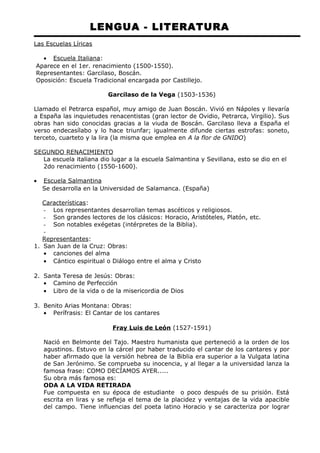 LENGUA - LITERATURA 
Las Escuelas Líricas 
· Escuela Italiana : 
Aparece en el 1er. renacimiento (1500-1550). 
Representantes: Garcilaso, Boscán. 
Oposición: Escuela Tradicional encargada por Castillejo. 
Garcilaso de la Vega (1503-1536) 
Llamado el Petrarca español, muy amigo de Juan Boscán. Vivió en Nápoles y llevaría 
a España las inquietudes renacentistas (gran lector de Ovidio, Petrarca, Virgilio). Sus 
obras han sido conocidas gracias a la viuda de Boscán. Garcilaso lleva a España el 
verso endecasílabo y lo hace triunfar; igualmente difunde ciertas estrofas: soneto, 
terceto, cuarteto y la lira (la misma que emplea en A la flor de GNIDO) 
SEGUNDO RENACIMIENTO 
La escuela italiana dio lugar a la escuela Salmantina y Sevillana, esto se dio en el 
2do renacimiento (1550-1600). 
· Escuela Salmantina 
Se desarrolla en la Universidad de Salamanca. (España) 
Características: 
- Los representantes desarrollan temas ascéticos y religiosos. 
- Son grandes lectores de los clásicos: Horacio, Aristóteles, Platón, etc. 
- Son notables exégetas (intérpretes de la Biblia). 
- 
Representantes: 
1. San Juan de la Cruz: Obras: 
· canciones del alma 
· Cántico espiritual o Diálogo entre el alma y Cristo 
2. Santa Teresa de Jesús: Obras: 
· Camino de Perfección 
· Libro de la vida o de la misericordia de Dios 
3. Benito Arias Montana: Obras: 
· Perífrasis: El Cantar de los cantares 
Fray Luis de León (1527-1591) 
Nació en Belmonte del Tajo. Maestro humanista que perteneció a la orden de los 
agustinos. Estuvo en la cárcel por haber traducido el cantar de los cantares y por 
haber afirmado que la versión hebrea de la Biblia era superior a la Vulgata latina 
de San Jerónimo. Se comprueba su inocencia, y al llegar a la universidad lanza la 
famosa frase: COMO DECÍAMOS AYER..... 
Su obra más famosa es: 
ODA A LA VIDA RETIRADA 
Fue compuesta en su época de estudiante o poco después de su prisión. Está 
escrita en liras y se refleja el tema de la placidez y ventajas de la vida apacible 
del campo. Tiene influencias del poeta latino Horacio y se caracteriza por lograr 
 