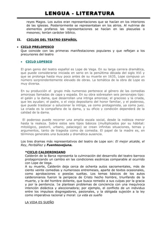 LENGUA - LITERATURA 
reyes Magos. Los autos eran representaciones que se hacían en los interiores 
de las iglesias. Posteriormente se representaban en los atrios. Al nutrirse de 
elementos profanos las representaciones se hacían en las plazuelas o 
mesones; tenían carácter bíblico. 
II. CICLOS DEL TEATRO ESPAÑOL 
· CICLO PRELOPESCO 
Que coincide con las primeras manifestaciones populares y que reflejan a los 
precursores del teatro 
· CICLO LOPESCO 
El gran genio del teatro español es Lope de Vega. En su larga carrera dramática, 
que puede considerarse iniciada en serio en la penúltima década del siglo XVI y 
que se prolonga hasta muy poco antes de su muerte en 1635, Lope compuso un 
número sorprendentemente elevado de obras. La temática de la obra de Lope es 
muy diversa. 
En su producción el grupo más numeroso pertenece al género de las comedias 
amorosas llamadas de capa y espada. En su obra sobresalen seis personajes tipo: 
el galán y la dama, que desarrollan una intriga amorosa; el gracioso y la criada, 
que les ayudan; el padre, o el viejo depositario del honor familiar, y el poderoso, 
que puede trastocar o solucionar la intriga, ya como protagonista, ya como juez. 
La criada es la compañera de la dama, y su oficio y condición dependerá de la 
calidad de la dama. 
El poderoso puede recorrer una amplia escala social, desde la nobleza menor 
hasta la realeza. Sobre estos seis tipos básicos (multiplicados por su hábitat: 
mitológico, pastoril, urbano, palaciego) se crean infinitas situaciones, temas y 
argumentos, tanto de tragedia como de comedia. El papel de la madre es, en 
términos generales una buscada y dramática ausencia. 
Los tres dramas más representativos del teatro de Lope son: El mejor alcalde, el 
Rey, Peribáñez y Fuenteovejuna. 
*CICLO CALDERONIANO 
Calderón de la Barca representa la culminación del desarrollo del teatro barroco 
protagonizando un cambio en las condiciones escénicas comparable al ocurrido 
con Lope de Vega. 
A su muerte, Calderón deja cerca de ochenta autos sacramentales, más de 
ciento veinte comedias y numerosos entremeses, aparte de textos ocasionales, 
como aprobaciones o poesías sueltas. Los temas básicos de los autos 
calderonianos fueron la peripecia de Cristo hecho hombre, triunfando de la 
muerte, y la del hombre doliente, que busca remedio a sus culpas por la gracia 
y por la penitencia. Se plantean problemas de conciencia con una inequívoca 
intención didáctica y aleccionadora; por ejemplo, el conflicto de un individuo 
entre los impulsos disgregadores, pasionales, y la obligada sujeción a la ley 
como imperativa racional y moral: La vida es sueño 
LA VIDA ES SUEÑO 
 