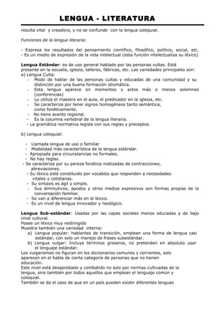 LENGUA - LITERATURA 
resulta vital y creadora, y no se confunde con la lengua coloquial. 
Funciones de la lengua literaria: 
- Expresa los resultados del pensamiento científico, filosófico, político, social, etc. 
- Es un medio de expresión de la vida intelectual (esta función intelectualiza su léxico) 
Lengua Estándar: es de uso general hablado por las personas cultas. Está 
presente en la escuela, iglesia, talleres, fábricas, etc. Las variedades principales son: 
a) Lengua Culta: 
- Modo de hablar de las personas cultas y educadas de una comunidad y su 
distinción por una buena formación idiomática. 
- Esta lengua aparece en momentos y actos más o menos solemnes 
(conferencias) 
- Lo utiliza el maestro en el aula, el predicador en la iglesia, etc. 
- Se caracteriza por tener signos homogéneos tanto semántica, 
como fonéticamente. 
- No tiene acento regional. 
- Es la columna vertebral de la lengua literaria. 
- La gramática normativa legisla con sus reglas y preceptos. 
b) Lengua coloquial: 
- Llamada lengua de uso o familiar 
- Modalidad más característica de la lengua estándar. 
- Apropiada para circunstancias no formales. 
- No hay reglas. 
- Se caracteriza por su pereza fonética matizadas de contracciones, 
abreviaciones. 
- Su léxico está constituido por vocablos que responden a necesidades 
vitales y cotidianas. 
- Su sintaxis es ágil y simple. 
- Sus diminutivos, apodos y otros medios expresivos son formas propias de la 
conversación familiar. 
- Se van a diferenciar más en el léxico. 
- Es un nivel de lengua innovador y neológico. 
Lengua Sub-estándar: Usadas por las capas sociales menos educadas y de bajo 
nivel cultural. 
Posee un léxico muy restringido 
Muestra también una variedad interna: 
a) Lengua popular: hablantes de transición, emplean una forma de lengua casi 
estándar, con solo un manejo de frases subestándar. 
b) Lengua vulgar: Incluye términos groseros, no pretenden en absoluto usar 
el lenguaje estándar. 
Los vulgarismos no figuran en los diccionarios comunes y corrientes, solo 
aparecen en el habla de cierta categoría de personas que no tienen 
educación. 
Este nivel está desaprobado y combatido no solo por normas cultivadas de la 
lengua, sino también por todos aquellos que emplean el lenguaje común y 
coloquial. 
También se da el caso de que en un país pueden existir diferentes lenguas 
 