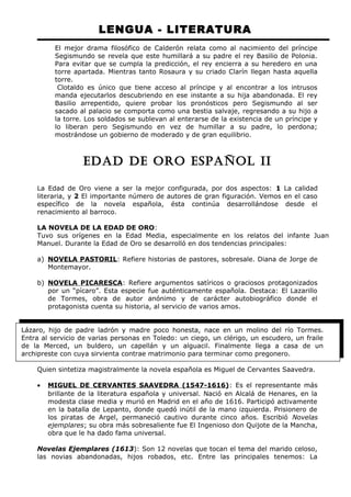 LENGUA - LITERATURA 
El mejor drama filosófico de Calderón relata como al nacimiento del príncipe 
Segismundo se revela que este humillará a su padre el rey Basilio de Polonia. 
Para evitar que se cumpla la predicción, el rey encierra a su heredero en una 
torre apartada. Mientras tanto Rosaura y su criado Clarín llegan hasta aquella 
torre. 
Clotaldo es único que tiene acceso al príncipe y al encontrar a los intrusos 
manda ejecutarlos descubriendo en ese instante a su hija abandonada. El rey 
Basilio arrepentido, quiere probar los pronósticos pero Segismundo al ser 
sacado al palacio se comporta como una bestia salvaje, regresando a su hijo a 
la torre. Los soldados se sublevan al enterarse de la existencia de un príncipe y 
lo liberan pero Segismundo en vez de humillar a su padre, lo perdona; 
mostrándose un gobierno de moderado y de gran equilibrio. 
EDAD DE ORO ESPAÑOL II 
La Edad de Oro viene a ser la mejor configurada, por dos aspectos: 1 La calidad 
literaria, y 2 El importante número de autores de gran figuración. Vemos en el caso 
específico de la novela española, ésta continúa desarrollándose desde el 
renacimiento al barroco. 
LA NOVELA DE LA EDAD DE ORO: 
Tuvo sus orígenes en la Edad Media, especialmente en los relatos del infante Juan 
Manuel. Durante la Edad de Oro se desarrolló en dos tendencias principales: 
a) NOVELA PASTORIL : Refiere historias de pastores, sobresale. Diana de Jorge de 
Montemayor. 
b) NOVELA PICARESCA : Refiere argumentos satíricos o graciosos protagonizados 
por un “pícaro”. Esta especie fue auténticamente española. Destaca: El Lazarillo 
de Tormes, obra de autor anónimo y de carácter autobiográfico donde el 
protagonista cuenta su historia, al servicio de varios amos. 
Lázaro, hijo de padre ladrón y madre poco honesta, nace en un molino del río Tormes. 
Entra al servicio de varias personas en Toledo: un ciego, un clérigo, un escudero, un fraile 
de la Merced, un buldero, un capellán y un alguacil. Finalmente llega a casa de un 
archipreste con cuya sirvienta contrae matrimonio para terminar como pregonero. 
Quien sintetiza magistralmente la novela española es Miguel de Cervantes Saavedra. 
· MIGUEL DE CERVANTES SAAVEDRA (1547-1616) : Es el representante más 
brillante de la literatura española y universal. Nació en Alcalá de Henares, en la 
modesta clase media y murió en Madrid en el año de 1616. Participó activamente 
en la batalla de Lepanto, donde quedó inútil de la mano izquierda. Prisionero de 
los piratas de Argel, permaneció cautivo durante cinco años. Escribió Novelas 
ejemplares; su obra más sobresaliente fue El Ingenioso don Quijote de la Mancha, 
obra que le ha dado fama universal. 
Novelas Ejemplares (1613): Son 12 novelas que tocan el tema del marido celoso, 
las novias abandonadas, hijos robados, etc. Entre las principales tenemos: La 
 