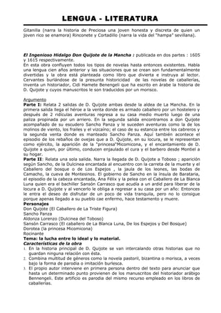 LENGUA - LITERATURA 
Gitanilla (narra la historia de Preciosa una joven honesta y discreta de quien un 
joven rico se enamora) Rinconete y Cortadillo (narra la vida del “hampa” sevillana). 
El Ingenioso Hidalgo Don Quijote de la Mancha : publicada en dos partes : 1605 
y 1615 respectivamente. 
En esta obra confluyen todos los tipos de novelas hasta entonces existentes. Habla 
una lengua cien años anterior y las situaciones que se crean son fundamentalmente 
divertidas y la obra está planteada como libro que divierta e instruya al lector. 
Cervantes burlándose de la presunta historicidad de las novelas de caballerías, 
inventa un historiador, Cidi Hamete Benengeli que ha escrito en árabe la historia de 
D. Quijote y cuyos manuscritos le son traducidos por un morisco. 
Argumento 
Parte I: Relata 2 salidas de D. Quijote ambas desde la aldea de La Mancha. En la 
primera salida llega el héroe a la venta donde es armado caballero por un hostelero y 
después de 2 ridículas aventuras regresa a su casa medio muerto luego de una 
paliza propinada por un arriero. En la segunda salida encontramos a don Quijote 
acompañado de su escudero Sancho Panza y le suceden aventuras como la de los 
molinos de viento, los frailes y el vizcaíno; el caso de su estancia entre los cabreros y 
la segunda venta donde es manteado Sancho Panza. Aquí también acontece el 
episodio de los rebaños de ovejas que a D. Quijote, en su locura, se le representan 
como ejército, la aparición de la “princesa“Micomicona, y el encantamiento de D. 
Quijote a quien, por último, conducen enjaulado el cura y el barbero desde Montiel a 
su hogar. 
Parte II: Relata una sola salida. Narra la llegada de D. Quijote a Toboso ; aparición 
según Sancho, de la Dulcinea encantada al encuentro con la carreta de la muerte y el 
Caballero del bosque o de Los Espejos , la jaula de los leones, las bodas de 
Camacho, la cueva de Montesinos. El gobierno de Sancho en la ínsula de Barataria, 
el episodio de la cabeza encantada, Ana Félix y la pelea con el Caballero de La Blanca 
Luna quien era el bachiller Sansón Carrasco que acudía a un ardid para liberar de la 
locura a D. Quijote y al vencerlo le obliga a regresar a su casa por un año: Entonces 
le entra el deseo de disfrutar de un poco de vida tranquila, pero no lo consigue 
porque apenas llegado a su pueblo cae enfermo, hace testamento y muere. 
Personajes 
Don Quijote (El Caballero de La Triste Figura) 
Sancho Panza 
Aldonza Lorenzo (Dulcinea del Toboso) 
Sansón Carrasco (El caballero de La Blanca Luna, De los Espejos y Del Bosque) 
Dorotea (la princesa Micomicona) 
Rocinante 
Tema: la lucha entre lo ideal y lo material. 
Características de la obra 
1. En la historia principal de D. Quijote se van intercalando otras historias que no 
guardan ninguna relación con ésta. 
2. Combina multitud de géneros como la novela pastoril, bizantina o morisca, a veces 
bajo la forma de parodia o imitación burlesca. 
3. El propio autor interviene en primera persona dentro del texto para anunciar que 
hasta un determinado punto provienen de los manuscritos del historiador arábigo 
Bennengeli. Este artificio es parodia del mismo recurso empleado en los libros de 
caballerías. 
 