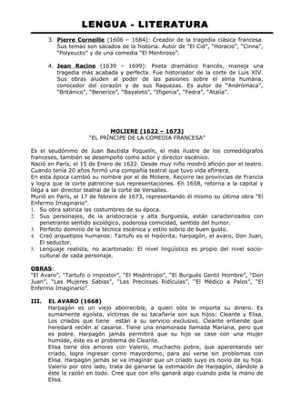 LENGUA - LITERATURA 
3. Pierre Corneille (1606 – 1684): Creador de la tragedia clásica francesa. 
Sus temas son sacados de la historia. Autor de “El Cid”, “Horacio”, “Cinna”, 
“Polyeucto” y de una comedia “El Mentiroso”. 
4. Jean Racine (1639 – 1699): Poeta dramático francés, maneja una 
tragedia más acabada y perfecta. Fue historiador de la corte de Luis XIV. 
Sus obras aluden al poder de las pasiones sobre el alma humana, 
conocedor del corazón y de sus flaquezas. Es autor de “Andrómaca”, 
“Británico”, “Benerice”, “Bayaleto”, “Ifigenia”, “Fedra”, “Atalía”. 
MOLIERE (1622 – 1673) 
“EL PRÍNCIPE DE LA COMEDIA FRANCESA” 
Es el seudónimo de Juan Bautista Poquelín, el más ilustre de los comediógrafos 
franceses, también se desempeñó como actor y director escénico. 
Nació en París, el 15 de Enero de 1622. Desde muy niño mostró afición por el teatro. 
Cuando tenía 20 años formó una compañía teatral que tuvo vida efímera. 
En esta época cambió su nombre por el de Moliere. Recorre las provincias de Francia 
y logra que la corte patrocine sus representaciones. En 1658, retorna a la capital y 
llega a ser director teatral de la corte de Versalles. 
Murió en París, el 17 de febrero de 1673, representando él mismo su última obra “El 
Enfermo Imaginario”. 
1. Su obra satiriza las costumbres de su época. 
2. Sus personajes, de la aristocracia y alta burguesía, están caracterizados con 
penetrante sentido sicológico, poderosa comicidad, sentido del humor. 
3. Perfecto dominio de la técnica escénica y estilo sobrio de buen gusto. 
4. Creó arquetipos humanos: Tartufo es el hipócrita; harpagón, el avaro, Don Juan, 
El seductor. 
5. Lenguaje realista, no acartonado: El nivel lingüístico es propio del nivel socio-cultural 
de cada personaje. 
OBRAS: 
“El Avaro”, “Tartufo o impostor”, “El Misántropo”, “El Burgués Gentil Hombre”, “Don 
Juan”, “Las Mujeres Sabias”, “Las Preciosas Ridículas”, “El Médico a Palos”, “El 
Enfermo Imaginario”. 
III. EL AVARO (1668) 
Harpagón es un viejo aborrecible, a quien sólo le importa su dinero. Es 
sumamente egoísta, víctimas de su tacañería son sus hijos: Cleante y Elisa. 
Los criados que tiene están a su servicio exclusivo. Cleante entiende que 
heredará recién al casarse. Tiene una enamorada llamada Mariana, pero que 
es pobre. Harpagón jamás permitirá que su hijo se case con una mujer 
humilde, éste es el problema de Cleante. 
Elisa tiene dos amores con Valerio, muchacho pobre, que aparentando ser 
criado, logra ingresar como mayordomo, para así verse sin problemas con 
Elisa. Harpagón jamás se va imaginar que un criado suyo es novio de su hija. 
Valerio por otro lado, trata de ganarse la estimación de Harpagón, dándole a 
éste la razón en todo. Cree que con ello ganará algo cuando pida la mano de 
Elisa. 
 