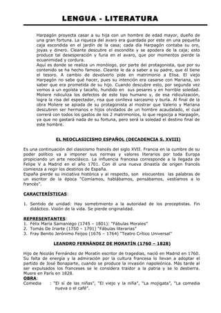 LENGUA - LITERATURA 
Harpagón proyecta casar a su hija con un hombre de edad mayor, dueño de 
una gran fortuna. La riqueza del avaro era guardada por este en una pequeña 
caja escondida en el jardín de la casa; cada día Harpagón contaba su oro, 
joyas y dinero. Cleante descubre el escondite y se apodera de la caja; esto 
produce tal desesperación y furia en el avaro, que por momentos pierde la 
ecuanimidad y cordura. 
Aquí es donde se realiza un monólogo, por parte del protagonista, que por su 
contenido se ha hecho famoso. Cleante le da a saber a su padre, que él tiene 
el tesoro. A cambio de devolverlo pide en matrimonio a Elisa. El viejo 
Harpagón no sabe qué hacer, pues su intención era casarse con Mariana, sin 
saber que era prometida de su hijo. Cuando descubre esto, por segunda vez 
vemos a un egoísta y tacaño, hundido en sus pesares y en horrible soledad. 
Moliere ridiculiza los defectos de este tipo humano y, de esa ridiculización, 
logra la risa del espectador, risa que conlleva sarcasmo y burla. Al final de la 
obra Moliere se apiada de su protagonista al mostrar que Valerio y Mariana 
descubren ser hermanos e hijos olvidados de un hombre acaudalado, el cual 
correrá con todos los gastos de los 2 matrimonios, lo que regocija a Harpagón, 
ya que no gastará nada de su fortuna, pero será la soledad el destino final de 
este hombre. 
EL NEOCLASICISMO ESPAÑOL (DECADENCIA S. XVIII) 
Es una continuación del clasicismo francés del siglo XVII. Francia en la cumbre de su 
poder político va a imponer sus normas y valores literarios por toda Europa 
propiciando un arte neoclásico. La influencia francesa corresponde a la llegada de 
Felipe V a Madrid en el año 1701. Con él una nueva dinastía de origen francés 
comienza a regir los destinos de España. 
España pierde su iniciativa histórica y al respecto, son elocuentes las palabras de 
un escritor de la época “Comíamos, hablábamos, pensábamos, vestíamos a lo 
francés”. 
CARACTERÍSTICAS: 
1. Sentido de unidad: Hay sometimiento a la autoridad de los preceptistas. Fin 
didáctico. Visión de la vida. Se pierde originalidad. 
REPRESENTANTES: 
1. Félix María Samaniego (1745 – 1801): “Fábulas Morales” 
2. Tomás De Iriarte (1750 – 1791) “Fábulas literarias” 
3. Fray Benito Jerónimo Feijoo (1676 – 1764) “Teatro Crítico Universal” 
LEANDRO FERNÁNDEZ DE MORATÍN (1760 – 1828) 
Hijo de Nicolás Fernández de Moratín escritor de tragedias, nació en Madrid en 1760. 
Su falta de energía y la admiración por la cultura francesa lo llevan a adoptar el 
partido de José Bonaparte, cuando se produce la invasión napoleónica. Más tarde al 
ser expulsados los franceses se le considera traidor a la patria y se lo destierra. 
Muere en París en 1828. 
OBRA: 
Comedia : “El sí de las niñas”, “El viejo y la niña”, “La mojigata”, “La comedia 
nueva o el café”. 
 