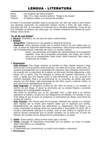 LENGUA - LITERATURA 
Prosa : Los orígenes del teatro español. 
Poesía : Oda “A la virgen nuestra señora”, “Elegía a las musas”. 
Traduce : El médico a palos y La escuela de maridos. 
El orden y la sensatez presiden toda su producción, por ello casi toda su obra ofrece 
una absoluta corrección. Su producción teatral, escrita a fines del siglo XVIII y 
principios del XIX, se encuadra en el terreno de la comedia neoclásica. La ley de las 
tres unidades se observa con todo rigor. Su modelo constante fue Moliere de quien 
tradujo varias obras. 
“EL SÍ DE LAS NIÑAS” 
1. Género: Dramático. Es una obra de teatro costumbrista. 
2. Ámbito: 
Geográfico: Transcurre en una posada en Alcalá de Henares. 
Espiritual: Clima opresivo creado por la actitud tiránica de una madre para su 
hija, al tratar de imponerle determinado casamiento. Esta actitud está equilibrada 
por el temperamento moderado del novio, un hombre maduro. 
Social: Los personajes principales son representantes de la burguesía 
española. Unos, de la burguesía enriquecida: don Diego, don Carlos, 
otros de la empobrecida: doña Irene, doña Francisca. Otra clase la 
constituyen los criados. 
3. Argumento 
Acto Primero: Don Diego, hombre ya entrado en años, decide casarse y elige 
como novia a una jovencita, doña Francisca. La madre de la joven, doña Irene, se 
muestra entusiasmada con la posibilidad de realizarse este ventajoso matrimonio. 
De acuerdo con la costumbre de la época, es ella quien infunde esperanzas a don 
Diego. Por su parte, éste no comparte el criterio de imponer matrimonio a los 
hijos, y desea que sea Paquita quien lo elija libremente. A su vez, la joven se 
muestra desolada. Pese a su permanencia en un convento, de donde sale para 
casarse con don Diego, está enamorada de don Félix, joven y valiente militar, al 
que comunica su desesperante situación. 
Acto Segundo: El verdadero nombre de don Félix es Carlos y, en realidad, es 
sobrino de don Diego. El joven se entrevista con su amada Paquita y promete 
rescatarla de la desagradable situación. 
Más tarde se encuentra con su tío, ignorado rival, y éste pide a su sobrino 
abandone la ciudad y cumpla con sus obligaciones de soldado. En realidad, lo que 
el tío desea es que el joven no presencie un casamiento tan dispar, pues teme las 
críticas del sobrino. 
Acto Tercero: Don Carlos parte de la posada, sabiendo que pierde a su amada, 
pero regresa por la noche para hacerle saber que le explicará por escrito, 
detalladamente, las razones que determinan su alejamiento. Don Diego y su 
criado sorprenden el diálogo entre los enamorados e interceptan la carta. Allí el 
anciano pretendiente descubre la verdad, ante la cual ordena el regreso de su 
sobrino porque comprende que no puede competir con el joven por el amor de 
Paquita. Se cumplen así los deseos de los enamorados y se casan. 
4. Estilo : Prosa castiza, utiliza la frase corta, ágil y concisa. 
5. Tema : Principal: El casamiento concertado por los padres: La mujer no puede 
elegir libremente a su compañero. 
Secundarios: 
· El casamiento por conveniencia. La mujer como objeto o mercancía. 
7. Personajes: 
 