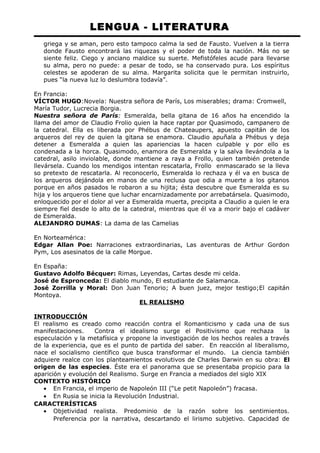 LENGUA - LITERATURA 
griega y se aman, pero esto tampoco calma la sed de Fausto. Vuelven a la tierra 
donde Fausto encontrará las riquezas y el poder de toda la nación. Más no se 
siente feliz. Ciego y anciano maldice su suerte. Mefistófeles acude para llevarse 
su alma, pero no puede: a pesar de todo, se ha conservado pura. Los espíritus 
celestes se apoderan de su alma. Margarita solicita que le permitan instruirlo, 
pues “la nueva luz lo deslumbra todavía”. 
En Francia: 
VÍCTOR HUGO:Novela: Nuestra señora de París, Los miserables; drama: Cromwell, 
María Tudor, Lucrecia Borgia. 
Nuestra señora de París: Esmeralda, bella gitana de 16 años ha encendido la 
llama del amor de Claudio Frolio quien la hace raptar por Quasimodo, campanero de 
la catedral. Ella es liberada por Phébus de Chateaupers, apuesto capitán de los 
arqueros del rey de quien la gitana se enamora. Claudio apuñala a Phébus y deja 
detener a Esmeralda a quien las apariencias la hacen culpable y por ello es 
condenada a la horca. Quasimodo, enamora de Esmeralda y la salva llevándola a la 
catedral, asilo inviolable, donde mantiene a raya a Frollo, quien también pretende 
llevársela. Cuando los mendigos intentan rescatarla, Frollo enmascarado se la lleva 
so pretexto de rescatarla. Al reconocerlo, Esmeralda lo rechaza y él va en busca de 
los arqueros dejándola en manos de una reclusa que odia a muerte a los gitanos 
porque en años pasados le robaron a su hijita; ésta descubre que Esmeralda es su 
hija y los arqueros tiene que luchar encarnizadamente por arrebatársela. Quasimodo, 
enloquecido por el dolor al ver a Esmeralda muerta, precipita a Claudio a quien le era 
siempre fiel desde lo alto de la catedral, mientras que él va a morir bajo el cadáver 
de Esmeralda. 
ALEJANDRO DUMAS: La dama de las Camelias 
En Norteamérica: 
Edgar Allan Poe: Narraciones extraordinarias, Las aventuras de Arthur Gordon 
Pym, Los asesinatos de la calle Morgue. 
En España: 
Gustavo Adolfo Bécquer: Rimas, Leyendas, Cartas desde mi celda. 
José de Espronceda: El diablo mundo, El estudiante de Salamanca. 
José Zorrilla y Moral: Don Juan Tenorio; A buen juez, mejor testigo;El capitán 
Montoya. 
EL REALISMO 
INTRODUCCIÓN 
El realismo es creado como reacción contra el Romanticismo y cada una de sus 
manifestaciones. Contra el idealismo surge el Positivismo que rechaza la 
especulación y la metafísica y propone la investigación de los hechos reales a través 
de la experiencia, que es el punto de partida del saber. En reacción al liberalismo, 
nace el socialismo científico que busca transformar el mundo. La ciencia también 
adquiere realce con los planteamientos evolutivos de Charles Darwin en su obra: El 
origen de las especies. Éste era el panorama que se presentaba propicio para la 
aparición y evolución del Realismo. Surge en Francia a mediados del siglo XIX 
CONTEXTO HISTÓRICO 
· En Francia, el imperio de Napoleón III (“Le petit Napoleón”) fracasa. 
· En Rusia se inicia la Revolución Industrial. 
CARACTERÍSTICAS 
· Objetividad realista. Predominio de la razón sobre los sentimientos. 
Preferencia por la narrativa, descartando el lirismo subjetivo. Capacidad de 
 