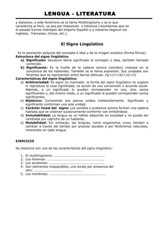 LENGUA - LITERATURA 
y dialectos; a este fenómeno se la llama Multilingüismo y es lo que 
caracteriza al Perú, ya sea por imposición o herencia (recordemos que en 
el pasado fuimos metrópoli del Imperio Español y a nosotros llegaron los 
ingleses, franceses, chinos, etc.). 
El Signo Lingüístico 
Es la asociación psíquica del concepto o idea y de la imagen acústica (forma fónica). 
Estructura del signo lingüístico 
a) Significado: Saussure llama significado al concepto o idea, también llamada 
contenido. 
b) Significante: Es la huella de la cadena sonora (sonidos) impresa en la 
conciencia de los hablantes. También se le llama expresión. Sus unidades son 
fonemas que se representan entre barras oblicuas. /a/+/r/+/b/+/o/+/l/ 
Características del signo lingüístico: 
a) Arbitrariedad: Es signo no motivado: la forma del signo lingüístico no sugiere 
ni reproduce la cosa significada; es acción de una convención o acuerdo social. 
Además, a un significado le pueden corresponder no uno, sino varios 
significantes y, del mismo modo, a un significado le pueden corresponder varios 
significantes. 
b) Biplánico: Comprende dos planos unidos indisolublemente. Significado y 
significante conforman una sola unidad. 
c) Carácter lineal del signo: Los sonidos o sustancia sonora forman una cadena 
hablada que se ordenan sucesivamente conforme van emitiéndose. 
d) Inmutabilidad: La lengua es un hábito adquirido en sociedad y no puede ser 
cambiada por capricho de un hablante. 
e) Mutabilidad: Sin embargo, las lenguas, como organismos vivos, tienden a 
cambiar a través del tiempo por proceso sociales o por fenómenos naturales, 
inherentes en cada lengua. 
EJERCICIO 
Se relaciona con una de las características del signo lingüístico: 
1. El multilingüismo: .............................................. 
2. Los fonemas: .................................................... 
3. Los arcaísmos: .................................................. 
4. Son elementos inseparables, uno existe por presencia del 
otro: ............................................ 
5. Los morfemas: ................................................... 
 