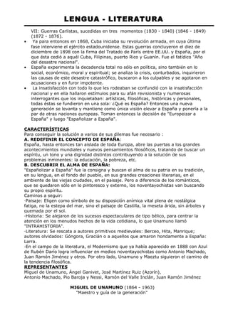LENGUA - LITERATURA 
VII: Guerras Carlistas, sucedidas en tres momentos (1830 - 1840) (1846 - 1849) 
(1872 - 1876). 
· Ya para entonces en 1868, Cuba iniciaba su revolución armada, en cuya última 
fase interviene el ejército estadounidense. Estas guerras concluyeron el diez de 
diciembre de 1898 con la firma del Tratado de París entre EE.UU. y España, por el 
que ésta cedió a aquél Cuba, Filipinas, puerto Rico y Guanín. Fue el fatídico "Año 
del desastre nacional". 
· España experimenta la decadencia total no sólo en política, sino también en lo 
social, económico, moral y espiritual; se analiza la crisis, conturbados, inquirieron 
las causas de este desastre catastrófico, buscaron a los culpables y se agotaron en 
acusaciones y en furor impotente. 
· La insatisfacción con todo lo que les rodeaban se confundió con la insatisfacción 
nacional y en ella hallaron estímulos para su afán revisionista y numerosas 
interrogantes que los inquietaban: artísticas, filosóficas, históricas y personales, 
todas éstas se fundieron en una sola: ¿Qué es España? Entonces una nueva 
generación se levanta y mantiene como única visión elevar a España y ponerla a la 
par de otras naciones europeas. Toman entonces la decisión de "Europeizar a 
España" y luego "Españolizar a España". 
CARACTERÍSTICAS 
Para conseguir la solución a varios de sus dilemas fue necesario : 
A. REDEFINIR EL CONCEPTO DE ESPAÑA: 
España, hasta entonces tan aislada de toda Europa, abre las puertas a los grandes 
acontecimientos mundiales y nuevos pensamientos filosóficos, tratando de buscar un 
espíritu, un tono y una dignidad distintos contribuyendo a la solución de sus 
problemas inminentes: la educación, la pobreza, etc. 
B. DESCUBRIR EL ALMA DE ESPAÑA: 
"Españolizar a España" fue la consigna y buscan el alma de su patria en su tradición, 
en su lengua, en el fondo del pueblo, en sus grandes creaciones literarias, en el 
ambiente de las viejas ciudades, en el paisaje. Pero a diferencia de los románticos, 
que se quedaron sólo en lo pintoresco y externo, los noventayochistas van buscando 
su propio espíritu. 
Caminos a seguir: 
·Paisaje: Eligen como símbolo de su disposición anímica vital plena de nostálgica 
fatiga, no la estepa del mar, sino el paisaje de Castilla, la meseta árida, sin árboles y 
quemada por el sol. 
·Historia: Se alejaron de los sucesos espectaculares de tipo bélico, para centrar la 
atención en los menudos hechos de la vida cotidiana, lo que Unamuno llamó 
"INTRAHISTORIA". 
·Literatura: Se rescata a autores primitivos medievales: Berceo, Hita, Manrique; 
autores olvidados: Góngora, Gracián o a aquellos que amaron hondamente a España: 
Larra. 
·En el campo de la literatura, el Modernismo que ya había aparecido en 1888 con Azul 
de Rubén Darío logra influenciar en medios noventayochistas como Antonio Machado, 
Juan Ramón Jiménez y otros. Por otro lado, Unamuno y Maeztu siguieron el camino de 
la tendencia filosófica. 
REPRESENTANTES 
Miguel de Unamuno, Ángel Ganivet, José Martínez Ruiz (Azorín), 
Antonio Machado, Pio Baroja y Nessi, Ramón del Valle Inclán, Juan Ramón Jiménez 
MIGUEL DE UNAMUNO (1864 - 1963) 
"Maestro y guía de la generación" 
 