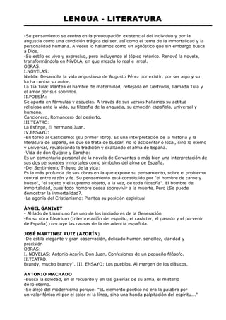 LENGUA - LITERATURA 
-Su pensamiento se centra en la preocupación existencial del individuo y por la 
angustia como una condición trágica del ser, así como el tema de la inmortalidad y la 
personalidad humana. A veces lo hallamos como un agnóstico que sin embargo busca 
a Dios. 
-Su estilo es vivo y expresivo, pero incluyendo el tópico retórico. Renovó la novela, 
transformándola en NíVOLA, en que mezcla lo real e irreal. 
OBRAS: 
I.NOVELAS: 
Niebla: Desarrolla la vida angustiosa de Augusto Pérez por existir, por ser algo y su 
lucha contra su autor. 
La Tía Tula: Plantea el hambre de maternidad, reflejada en Gertrudis, llamada Tula y 
el amor por sus sobrinos. 
II.POESÍA: 
Se aparta en fórmulas y escuelas. A través de sus versos hallamos su actitud 
religiosa ante la vida, su filosofía de la angustia, su emoción española, universal y 
humana. 
Cancionero, Romancero del desierto. 
III.TEATRO: 
La Esfinge, El hermano Juan. 
IV.ENSAYO: 
-En torno al Casticismo: (su primer libro). Es una interpretación de la historia y la 
literatura de España, en que se trata de buscar, no lo accidentar o local, sino lo eterno 
y universal, revalorando la tradición y exaltando el alma de España. 
-Vida de don Quijote y Sancho: 
Es un comentario personal de la novela de Cervantes o más bien una interpretación de 
sus dos personajes inmortales como símbolos del alma de España. 
-Del Sentimiento Trágico de la vida: 
Es la más profunda de sus obras en la que expone su pensamiento, sobre el problema 
central entre razón y fe. Su pensamiento está constituido por "el hombre de carne y 
hueso", "el sujeto y el supremo objeto, a la vez, de toda filosofía". El hombre de 
inmortalidad, pues todo hombre desea sobrevivir a la muerte. Pero ¿Se puede 
demostrar la inmortalidad?. 
-La agonía del Cristianismo: Plantea su posición espiritual 
ÁNGEL GANIVET 
- Al lado de Unamuno fue uno de los iniciadores de la Generación 
-En su obra Idearium (Interpretación del espíritu, el carácter, el pasado y el porvenir 
de España) concluye las causas de la decadencia española. 
JOSÉ MARTINEZ RUIZ (AZORÍN) 
-De estilo elegante y gran observación, delicado humor, sencillez, claridad y 
precisión 
OBRAS: 
I. NOVELAS: Antonio Azorín, Don Juan, Confesiones de un pequeño filósofo. 
II.TEATRO: 
Brandy, mucho brandy". III. ENSAYO: Los pueblos, Al margen de los clásicos. 
ANTONIO MACHADO 
-Busca la soledad, en el recuerdo y en las galerías de su alma, el misterio 
de lo eterno. 
-Se alejó del modernismo porque: "EL elemento poético no era la palabra por 
un valor fónico ni por el color ni la línea, sino una honda palpitación del espíritu..." 
 