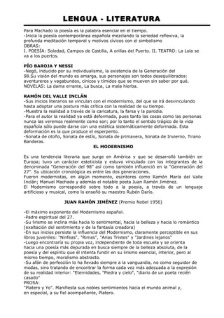 LENGUA - LITERATURA 
Para Machado la poesía es la palabra esencial en el tiempo. 
-Inicia la poesía contemporánea española mezclando la seriedad reflexiva, la 
profunda meditación temporal y motivos cívicos con el simbolismo 
OBRAS: 
I. POESÍA: Soledad, Campos de Castilla, A orillas del Puerto. II. TEATRO: La Lola se 
va a los puertos. 
PÍO BAROJA Y NESSI 
-Negó, inducido por su individualismo, la existencia de la Generación del 
98.Su visión del mundo es amarga, sus personajes son todos desequilibrados: 
aventureros y vagabundos, cínicos y tímidos que se mueven sin saber por qué. 
NOVELAS: La dama errante, La busca, La mala hierba. 
RAMÓN DEL VALLE INCLÁN 
-Sus inicios literarios se vinculan con el modernismo, del que se irá desvinculando 
hasta adoptar una postura más crítica con la realidad de su tiempo. 
-Muestra la realidad a través de la caricatura, la farsa y la parodia. 
-Para el autor la realidad ya está deformada, pues tanto las cosas como las personas 
nunca las veremos realmente como son; por lo tanto el sentido trágico de la vida 
española sólo puede darse con una estética sistemáticamente deformada. Esta 
deformación es la que produce el esperpento. 
-Sonata de otoño, Sonata de estío, Sonata de primavera, Sonata de Invierno, Tirano 
Banderas. 
EL MODERNISMO 
Es una tendencia literaria que surge en América y que se desarrolló también en 
Europa; tuvo un carácter esteticista y estuvo vinculado con los integrantes de la 
denominada “Generación del 98” así como también influenció en la “Generación del 
27”. Su ubicación cronológica es entre las dos generaciones. 
Fueron modernistas, en algún momento, escritores como Ramón María del Valle 
Inclán; Manuel Machado y además el notable poeta Juan Ramón Jiménez. 
El Modernismo correspondió sobre todo a la poesía, a través de un lenguaje 
artificioso y musical, como lo enseñó su maestro Rubén Darío. 
JUAN RAMÓN JIMÉNEZ (Premio Nobel 1956) 
-El máximo exponente del Modernismo español. 
-Padre espiritual del 27. 
-Su lirismo se inclina más hacia lo sentimental, hacia la belleza y hacia lo romántico 
(exaltación del sentimiento y de la fantasía creadora) 
-En sus inicios persiste la influencia del Modernismo, claramente perceptible en sus 
libros juveniles: "Ninfeas", "Rimas", "Arias Tristes" y "Jardines lejanos" 
-Luego encontraría su propia voz, independiente de toda escuela y se orienta 
hacia una poesía más depurada en busca siempre de la belleza absoluta, de la 
poesía y del espíritu que él intenta fundir en su lirismo esencial, interior, pero al 
mismo tiempo, moralismo abstracto. 
-Su afán de perfección lo ha llevado siempre a la vanguardia, no como seguidor de 
modas, sino tratando de encontrar la forma cada vez más adecuada a la expresión 
de su realidad interior: "Eternidades, "Piedra y cielo", "diario de un poeta recién 
casado" 
PROSA: 
"Platero y Yo". Manifiesta sus nobles sentimientos hacia el mundo animal y, 
en especial, a su fiel acompañante, Platero. 
 