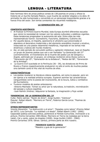 LENGUA - LITERATURA 
Este hermoso libro de prosa poética consta de 138 poemas en prosa y ofrece la 
historia de un burrito llamado Platero, cuya muerte da carácter elegíaco a la obra. El 
animalito ha sido humanizado y convertido en un personaje trascendente gracias a la 
fuerza lírica del autor. Son temas constantes los recuerdos nostálgicos. 
LA GENERACIÓN DEL 27 
CONTEXTO HISTÓRICO 
· Al finalizar la Primera Guerra Mundial, toda Europa alumbró diferentes escuelas 
que vieron la necesidad de romper con los valores culturales y estéticos vigentes. 
Estas tendencias pregonaban la autonomía del arte. Entre ellas las más 
representativas fueron: Surrealismo, Futurismo, Dadaísmo, Cubismo etc. 
· Por aquella época, en España, aparecería el ultraísmo que preconizaba el 
abandono al decorativo modernista y del elemento anecdótico musical y emotivo, 
instaurado en una poesía netamente metafórica, inspirada en los temas más 
dinámicos y lúdicos del mundo moderno. 
· Así, en este periodo de convulsión política y agitación intelectual, nace en España 
un grupo de jóvenes poetas que van a ser llamados "La Generación del 27" 
(conmemorando el tricentenario de la muerte del poeta Luis de Góngora y 
Argote, admirado por el grupo), sin embargo recibieron otros títulos como la 
“Generación del 25", "Generación de la dictadura", "Nietos del 98", "Generación 
de la Amistad". 
· La Guerra Civil suscitada en la Península (36 - 39), las dictaduras de Primo de 
Rivera y Franco respectivamente produjeron no sólo el exilio de muchos poetas 
sino también cortó el hilo vital de muchos de ellos. 
CARACTERÍSTICAS 
· Los poetas revelaron la literatura clásica española, así como lo popular, pero sin 
ser ajenos a la realidad artística europea. Supieron asimilar las características 
vanguardistas como la poesía del inconsciente, de la locura, lúdica y combativa 
del Surrealismo. 
· Tuvieron modelos de poetas antecesores: 
-Antonio Machado: Toman su amor por la naturaleza, la tradición, reivindicación 
del paisaje y cultura española. 
-Juan Ramón Jiménez: Adquieren la fantasía, la imaginación y flujo verbal 
TENDENCIAS DE LA GENERACIÓN DEL 27 
Culta: Pedro salinas: "Razón de Amor", Jorge Guillén: "Cánticos" 
Popular: Rafael Alberti: "Marinero en Tierra", Federico García Lorca: "Poemas de 
Cante Jondo" 
OTROS REPRESENTANTES 
Vicente Alexandre: "La destrucción o el amor", "Espadas como labios" (Premio Nóbel 
de 1977). Luis Cernuda: "La realidad y el deseo". Rafael Alberti (1902 - 2000): 
Capacidad poética activista política, perteneció al Partido Comunista. Inclinación a la 
pintura. Premio Cervantes 1983.Obras: Marinero en Tierra (la nostalgia por la tierra 
natal), Cal y canto, sobre los ángeles (1928). Jorge Guillén (1893 - 1984): 
Premio Cervantes 1976. Obras: cántico, primera parte de Aire nuestro. 
FEDERICO GARCÍA LORCA 
“Maestro y guía de la generación” 
 