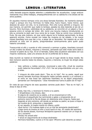 LENGUA - LITERATURA 
caña llamada pupuna dejaba abiertos y establecidos los acueductos. Luego anduvo 
realizando muy útiles trabajos, empequeñeciendo con su sabiduría a los dioses de los 
otros pueblos. 
En aquellos mismos tiempos vivía una diosa llamada Kawilaka. Se mantenía siempre 
virgen y porque era muy hermosa no había dios, fuera mayor, fuera menor, que 
deseoso de yacer con ella, no la enamorase. Pero ella nunca admitió a ninguno. De 
esa manera, sin permitir que nadie la tentase, pasaba los días tejiendo al pie de un 
lúcumo. Pero Kuniraya, valiéndose de su sabiduría, se convirtió en un pájaro y fue a 
posarse entre el ramaje del árbol. Allí, tomó una lúcuma madura introduciendo en 
ella su simiente la dejó caer muy cerca de la mujer. Ésta se comió muy contenta la 
fruta. De esa sola manera, sin que varón alguno se le hubiese aproximado, la diosa 
apareció encinta. Como sucede con todas las mujeres en tal estado, a los nueve 
meses Kawillaka tuvo que dar a luz, a pesar de su doncellez. Por espacio de un año 
alimentó al niño con el pecho, preguntándose continuamente para quién pudo 
haberlo concebido. 
Transcurrido el año y cuando el niño comenzó a caminar a gatas, Kawillaka convocó 
un día a todos los dioses, mayores y menores, pensando que este modo sería dado a 
conocer el padre de su hijo. Al oír el llamado, todos ellos acudieron ataviados con sus 
mejores vestiduras, cada uno ansioso de ser el preferido de la diosa. 
Esta reunión se realizó en Anchiqhöcha, que era el lugar donde la diosa residía. No 
bien tomaron asiento todos los dioses, mayores y menores, la mujer les dirigió estas 
palabras: 
- Ved, señores y nobles varones, reconoced a este niño. ¿Cuál de vosotros 
pudo haberme fecundado? ¿Tú? ¿Tú?- fue así preguntándoles uno por uno, 
a solas. 
- Y ninguno de ellos pudo decir: “Ese es mi hijo”. Por su parte, aquél que 
hemos llamado Kuniraya Wiraqöcha había tomado asiento a un extremo y 
al verlo en esa traza tan lastimosa Kawillaka no se dignó preguntarle, 
pensando con menosprecio: “¿Ese menesteroso fuera el padre de mi hijo?”. 
En vista de que ninguno de esos apuestos varones pudo decir: “Ese es mi hijo”, la 
diosa le dijo al niño: 
- Anda, hijo mío, y reconoce tú mismo a tu padre. 
Y dirigiéndose a los dioses, dijo: 
- Si alguno de vosotros es su padre, a él se encaramará el niño. 
Entonces el pequeñuelo fue caminando a gatas y empezando de un 
extremo recorrió la fila de dioses sin detenerse ante ninguno, hasta que 
llegando al otro extremo, allí donde se sentaba su padre, se puso a trepar a 
los muslos de él, presuroso y regocijado. 
Al ver aquello, la madre montó en cólera y gritó: 
- ¡Qué horror! ¿Yo hubiese dado a luz un hijo de semejante desdichado? 
Luego tomó en brazos al niño y huyó hacia el mar. En medio del asombro 
de los demás dioses, Kuniraya Wiraqöcha apareció vestido con un traje de 
oro y exclamó: 
- ¡Presto me amará ella! 
Y lanzó en seguimiento de la diosa diciéndole: 
- Hermana Kawillaka, vuelve a mí los ojos! ¡Mírame cuán decente ya estoy! 
 
