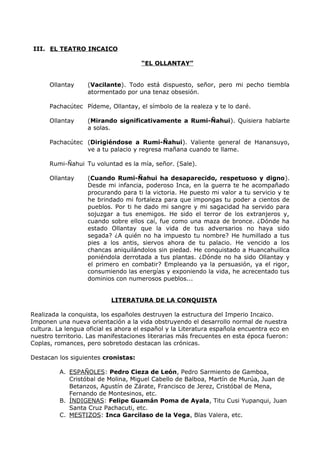III. EL TEATRO INCAICO 
“ EL OLLANTAY” 
Ollantay (Vacilante). Todo está dispuesto, señor, pero mi pecho tiembla 
atormentado por una tenaz obsesión. 
Pachacútec Pídeme, Ollantay, el símbolo de la realeza y te lo daré. 
Ollantay (Mirando significativamente a Rumi-Ñahui). Quisiera hablarte 
a solas. 
Pachacútec (Dirigiéndose a Rumi-Ñahui). Valiente general de Hanansuyo, 
ve a tu palacio y regresa mañana cuando te llame. 
Rumi-Ñahui Tu voluntad es la mía, señor. (Sale). 
Ollantay (Cuando Rumi-Ñahui ha desaparecido, respetuoso y digno). 
Desde mi infancia, poderoso Inca, en la guerra te he acompañado 
procurando para ti la victoria. He puesto mi valor a tu servicio y te 
he brindado mi fortaleza para que impongas tu poder a cientos de 
pueblos. Por ti he dado mi sangre y mi sagacidad ha servido para 
sojuzgar a tus enemigos. He sido el terror de los extranjeros y, 
cuando sobre ellos caí, fue como una maza de bronce. ¿Dónde ha 
estado Ollantay que la vida de tus adversarios no haya sido 
segada? ¿A quién no ha impuesto tu nombre? He humillado a tus 
pies a los antis, siervos ahora de tu palacio. He vencido a los 
chancas aniquilándolos sin piedad. He conquistado a Huancahuillca 
poniéndola derrotada a tus plantas. ¿Dónde no ha sido Ollantay y 
el primero en combatir? Empleando ya la persuasión, ya el rigor, 
consumiendo las energías y exponiendo la vida, he acrecentado tus 
dominios con numerosos pueblos... 
LITERATURA DE LA CONQUISTA 
Realizada la conquista, los españoles destruyen la estructura del Imperio Incaico. 
Imponen una nueva orientación a la vida obstruyendo el desarrollo normal de nuestra 
cultura. La lengua oficial es ahora el español y la Literatura española encuentra eco en 
nuestro territorio. Las manifestaciones literarias más frecuentes en esta época fueron: 
Coplas, romances, pero sobretodo destacan las crónicas. 
Destacan los siguientes cronistas: 
A. ESPAÑOLES : Pedro Cieza de León, Pedro Sarmiento de Gamboa, 
Cristóbal de Molina, Miguel Cabello de Balboa, Martín de Murúa, Juan de 
Betanzos, Agustín de Zárate, Francisco de Jerez, Cristóbal de Mena, 
Fernando de Montesinos, etc. 
B. ÍNDIGENAS : Felipe Guamán Poma de Ayala, Titu Cusi Yupanqui, Juan 
Santa Cruz Pachacuti, etc. 
C. MESTIZOS : Inca Garcilaso de la Vega, Blas Valera, etc. 
 