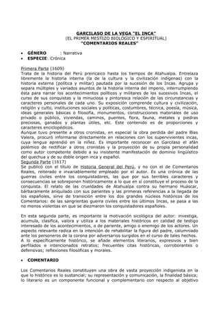 GARCILASO DE LA VEGA “EL INCA” 
(EL PRIMER MESTIZO BIOLÓGICO Y ESPIRITUAL) 
“COMENTARIOS REALES” 
· GÉNERO : Narrativa 
· ESPECIE: Crónica 
Primera Parte (1609) 
Trata de la historia del Perú preincaico hasta los tiempos de Atahualpa. Entrelaza 
libremente la historia interna (la de la cultura y la civilización indígenas) con la 
historia externa (política y militar) pautada por la sucesión de los Incas. Agrupa y 
separa múltiples y variados asuntos de la historia interna del imperio, interrumpiendo 
ésta para narrar los acontecimientos políticos y militares de los sucesivos Incas, el 
curso de sus conquistas y la minuciosa y pintoresca relación de las circunstancias y 
caracteres personales de cada uno. Su exposición comprende cultura y civilización, 
religión y culto, instituciones sociales y políticas, costumbres, técnica, poesía, música, 
ideas generales básicas o filosofía, monumentos, construcciones materiales de uso 
privado o público, viviendas, caminos, puentes, flora, fauna, metales y piedras 
preciosas, ganados y plantas útiles, etc. Este contenido es de proporciones y 
caracteres enciclopédicos. 
Aunque tuvo presente a otros cronistas, en especial la obra perdida del padre Blas 
Valera, procuró informarse directamente en relaciones con los supervivientes incas, 
cuya lengua aprendió en la niñez. Es importante reconocer en Garcilaso el afán 
polémico de rectificar a otros cronistas y la proyección de su propia personalidad 
como autor competente debido a su insistente manifestación de dominio lingüístico 
del quechua y de su doble origen inca y español. 
Segunda Parte (1617) 
Se publicó con el título de Historia General del Perú, y no con el de Comentarios 
Reales, reiterado e invariablemente empleado por el autor. Es una crónica de las 
guerras civiles entre los conquistadores, las que por sus terribles caracteres y 
consecuencias se sobreponen históricamente a lo que en sí constituye el proceso de la 
conquista. El relato de las crueldades de Atahualpa contra su hermano Huáscar, 
bárbaramente aniquilado con sus parientes y las primeras referencias a la llegada de 
los españoles, sirve de transición entre los dos grandes núcleos históricos de los 
Comentarios: de las sangrientas guerra civiles entre los últimos Incas, se pasa a las 
no menos violentas en que se diezmaron los conquistadores españoles. 
En esta segunda parte, es importante la motivación sicológica del autor: investiga, 
acumula, clasifica, valora y utiliza a los materiales históricos en calidad de testigo 
interesado de los acontecimientos, o de pariente, amigo o enemigo de los actores. Un 
aspecto relevante radica en la intención de rehabilitar la figura del padre, calumniado 
ante los personeros de la corona por adversarios surgidos en el curso de tales hechos. 
A lo específicamente histórico, se añade elementos literarios, expresivos y bien 
perfilados e intencionados retratos; frecuentes citas históricas, corroborantes o 
defensivas; reflexiones filosóficas y morales. 
· COMENTARIO 
Los Comentarios Reales constituyen una obra de vasta proyección indigenista en la 
que lo histórico es lo sustancial; su representación y comunicación, la finalidad básica; 
lo literario es un componente funcional y complementario con respecto al objetivo 
 