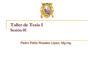 Taller de Tesis I
Sesión 01
Pedro Pablo Rosales López, Mg.Ing.
 