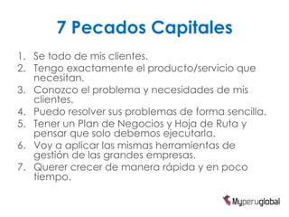 7 Pecados Capitales
1. Se todo de mis clientes.
2. Tengo exactamente el producto/servicio que
   necesitan.
3. Conozco el problema y necesidades de mis
   clientes.
4. Puedo resolver sus problemas de forma sencilla.
5. Tener un Plan de Negocios y Hoja de Ruta y
   pensar que solo debemos ejecutarla.
6. Voy a aplicar las mismas herramientas de
   gestión de las grandes empresas.
7. Querer crecer de manera rápida y en poco
   tiempo.
 