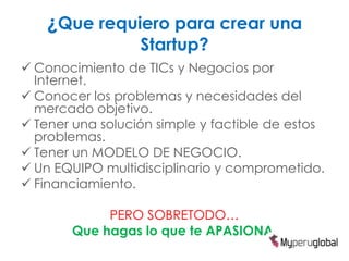 ¿Que requiero para crear una
                  Startup?
 Conocimiento de TICs y Negocios por
  Internet.
 Conocer los problemas y necesidades del
  mercado objetivo.
 Tener una solución simple y factible de estos
  problemas.
 Tener un MODELO DE NEGOCIO.
 Un EQUIPO multidisciplinario y comprometido.
 Financiamiento.

            PERO SOBRETODO…
       Que hagas lo que te APASIONA.
 