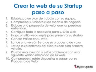 Crear la web de su Startup
            paso a paso
1.  Establezca un plan de trabajo con su equipo.
2.  Compruebe sus hipótesis de modelo de negocio.
3.  Elabore una propuesta de valor que las personas
    entiendan.
4. Configure todo lo necesario para su Sitio Web
5. Haga un sitio web simple para presentar su startup
6. Genere trafico en su web.
7. Lance una versión Beta de su propuesta de valor
8. Testee los problemas del clientes con esta primera
    versión.
9. Pruebe una solución a estos problemas con una
    siguiente versión mejorada de su web.
10. Compruebe si están dispuestos a pagar por su
    Propuesta de Valor
 