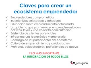 Claves para crear un
      ecosistema emprendedor
   Emprendedores comprometidos
   Inversionistas arriesgados y soñadores
   Educación sobre emprendimiento actualizada
   Un gobierno que promueva el emprendimiento con
    políticas, leyes y una correcta administración
   Existencia de clientes potenciales
   Infraestructura tecnológica y empresarial
   Liderazgo de los participantes del ecosistema
   Cultura de emprendimiento y colaboración
   Mentores, colaboradores, profesionales de apoyo

                Y LO MAS IMPORTANTE…
            LA INTEGRACION DE TODOS ELLOS
 